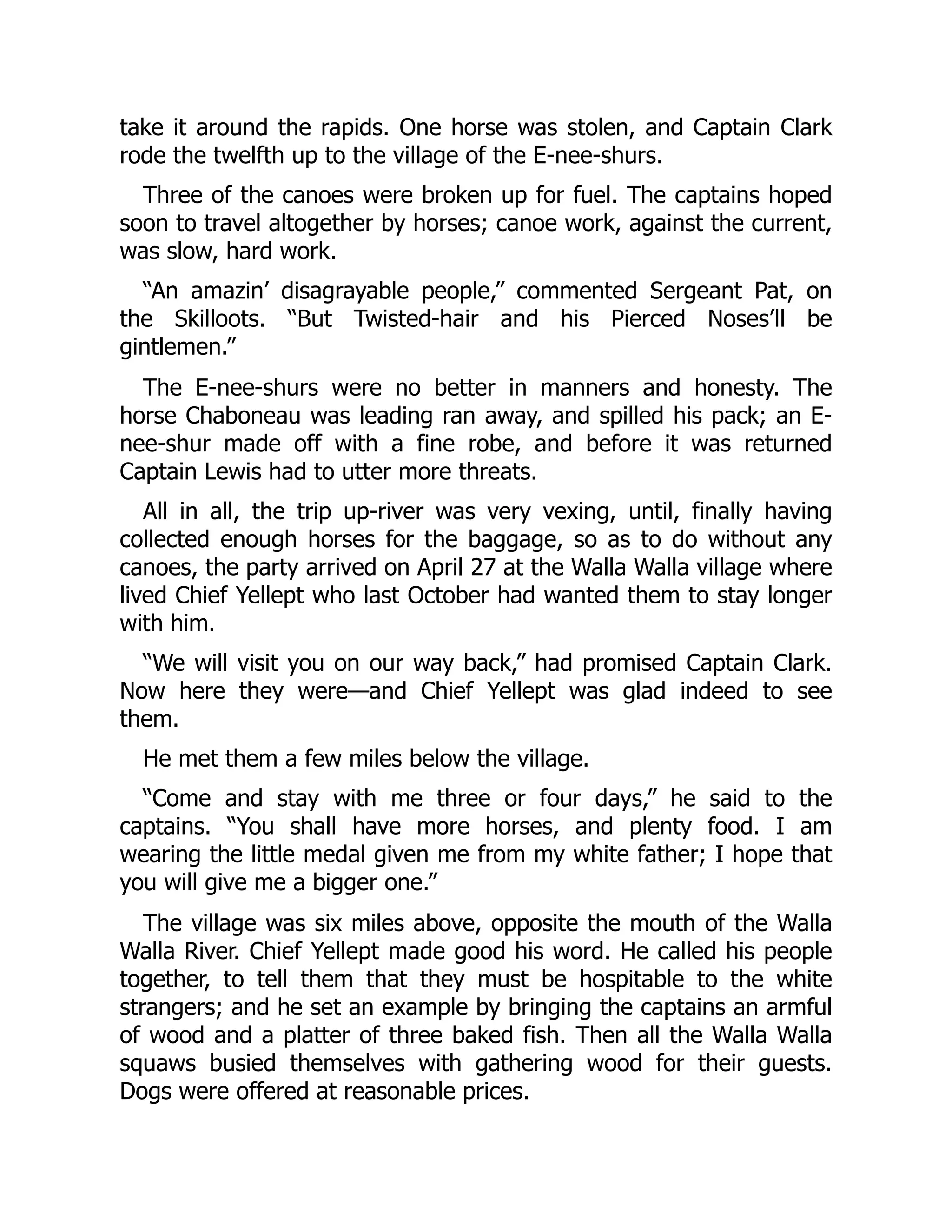 take it around the rapids. One horse was stolen, and Captain Clark rode the twelfth up to the village of the E-nee-shurs. Three of the canoes were broken up for fuel. The captains hoped soon to travel altogether by horses; canoe work, against the current, was slow, hard work. “An amazin’ disagrayable people,” commented Sergeant Pat, on the Skilloots. “But Twisted-hair and his Pierced Noses’ll be gintlemen.” The E-nee-shurs were no better in manners and honesty. The horse Chaboneau was leading ran away, and spilled his pack; an E- nee-shur made off with a fine robe, and before it was returned Captain Lewis had to utter more threats. All in all, the trip up-river was very vexing, until, finally having collected enough horses for the baggage, so as to do without any canoes, the party arrived on April 27 at the Walla Walla village where lived Chief Yellept who last October had wanted them to stay longer with him. “We will visit you on our way back,” had promised Captain Clark. Now here they were—and Chief Yellept was glad indeed to see them. He met them a few miles below the village. “Come and stay with me three or four days,” he said to the captains. “You shall have more horses, and plenty food. I am wearing the little medal given me from my white father; I hope that you will give me a bigger one.” The village was six miles above, opposite the mouth of the Walla Walla River. Chief Yellept made good his word. He called his people together, to tell them that they must be hospitable to the white strangers; and he set an example by bringing the captains an armful of wood and a platter of three baked fish. Then all the Walla Walla squaws busied themselves with gathering wood for their guests. Dogs were offered at reasonable prices. 