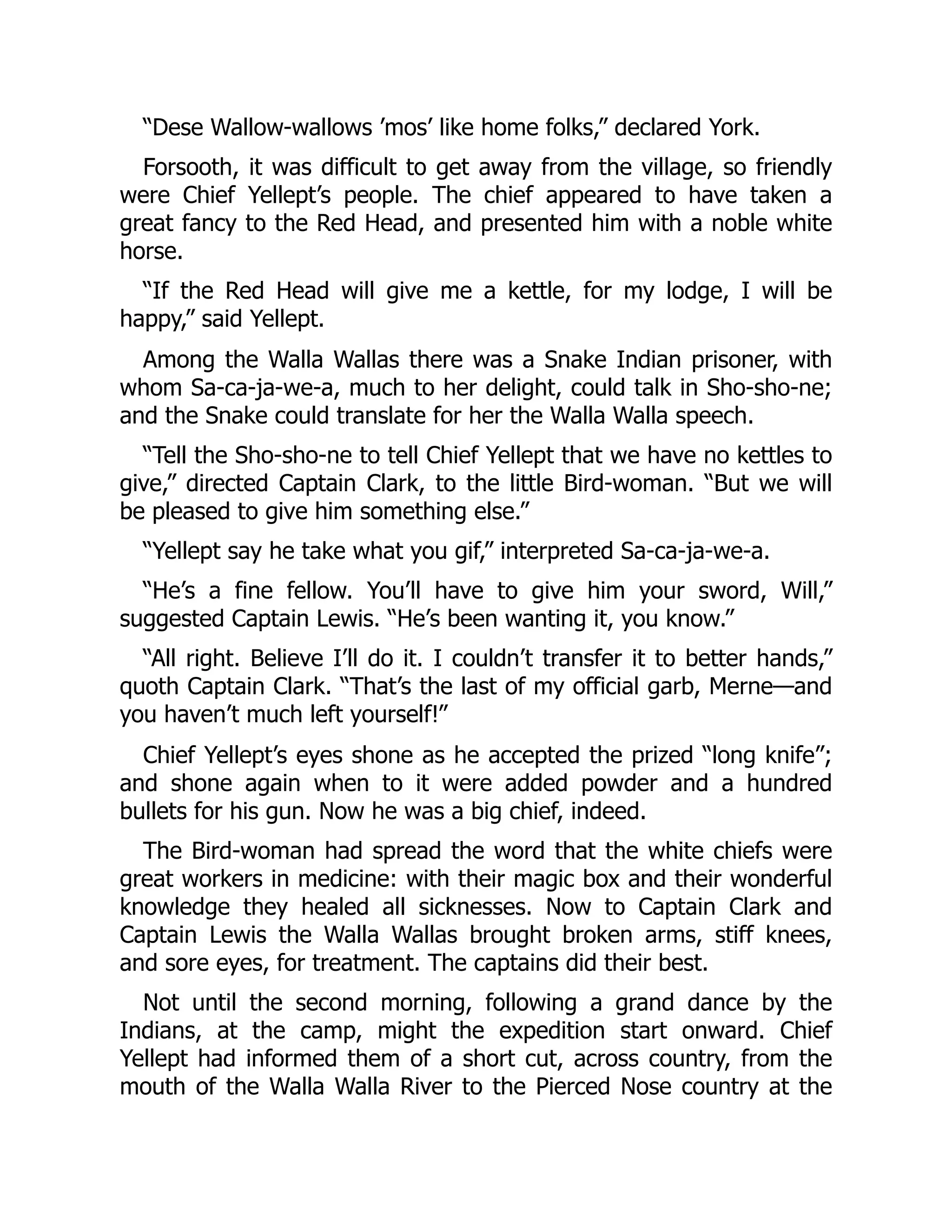 “Dese Wallow-wallows ’mos’ like home folks,” declared York. Forsooth, it was difficult to get away from the village, so friendly were Chief Yellept’s people. The chief appeared to have taken a great fancy to the Red Head, and presented him with a noble white horse. “If the Red Head will give me a kettle, for my lodge, I will be happy,” said Yellept. Among the Walla Wallas there was a Snake Indian prisoner, with whom Sa-ca-ja-we-a, much to her delight, could talk in Sho-sho-ne; and the Snake could translate for her the Walla Walla speech. “Tell the Sho-sho-ne to tell Chief Yellept that we have no kettles to give,” directed Captain Clark, to the little Bird-woman. “But we will be pleased to give him something else.” “Yellept say he take what you gif,” interpreted Sa-ca-ja-we-a. “He’s a fine fellow. You’ll have to give him your sword, Will,” suggested Captain Lewis. “He’s been wanting it, you know.” “All right. Believe I’ll do it. I couldn’t transfer it to better hands,” quoth Captain Clark. “That’s the last of my official garb, Merne—and you haven’t much left yourself!” Chief Yellept’s eyes shone as he accepted the prized “long knife”; and shone again when to it were added powder and a hundred bullets for his gun. Now he was a big chief, indeed. The Bird-woman had spread the word that the white chiefs were great workers in medicine: with their magic box and their wonderful knowledge they healed all sicknesses. Now to Captain Clark and Captain Lewis the Walla Wallas brought broken arms, stiff knees, and sore eyes, for treatment. The captains did their best. Not until the second morning, following a grand dance by the Indians, at the camp, might the expedition start onward. Chief Yellept had informed them of a short cut, across country, from the mouth of the Walla Walla River to the Pierced Nose country at the 