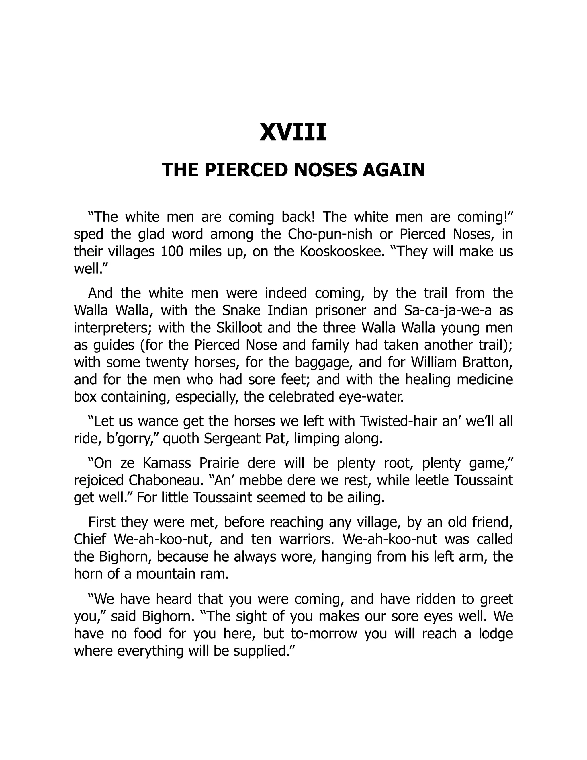 XVIII THE PIERCED NOSES AGAIN “The white men are coming back! The white men are coming!” sped the glad word among the Cho-pun-nish or Pierced Noses, in their villages 100 miles up, on the Kooskooskee. “They will make us well.” And the white men were indeed coming, by the trail from the Walla Walla, with the Snake Indian prisoner and Sa-ca-ja-we-a as interpreters; with the Skilloot and the three Walla Walla young men as guides (for the Pierced Nose and family had taken another trail); with some twenty horses, for the baggage, and for William Bratton, and for the men who had sore feet; and with the healing medicine box containing, especially, the celebrated eye-water. “Let us wance get the horses we left with Twisted-hair an’ we’ll all ride, b’gorry,” quoth Sergeant Pat, limping along. “On ze Kamass Prairie dere will be plenty root, plenty game,” rejoiced Chaboneau. “An’ mebbe dere we rest, while leetle Toussaint get well.” For little Toussaint seemed to be ailing. First they were met, before reaching any village, by an old friend, Chief We-ah-koo-nut, and ten warriors. We-ah-koo-nut was called the Bighorn, because he always wore, hanging from his left arm, the horn of a mountain ram. “We have heard that you were coming, and have ridden to greet you,” said Bighorn. “The sight of you makes our sore eyes well. We have no food for you here, but to-morrow you will reach a lodge where everything will be supplied.” 