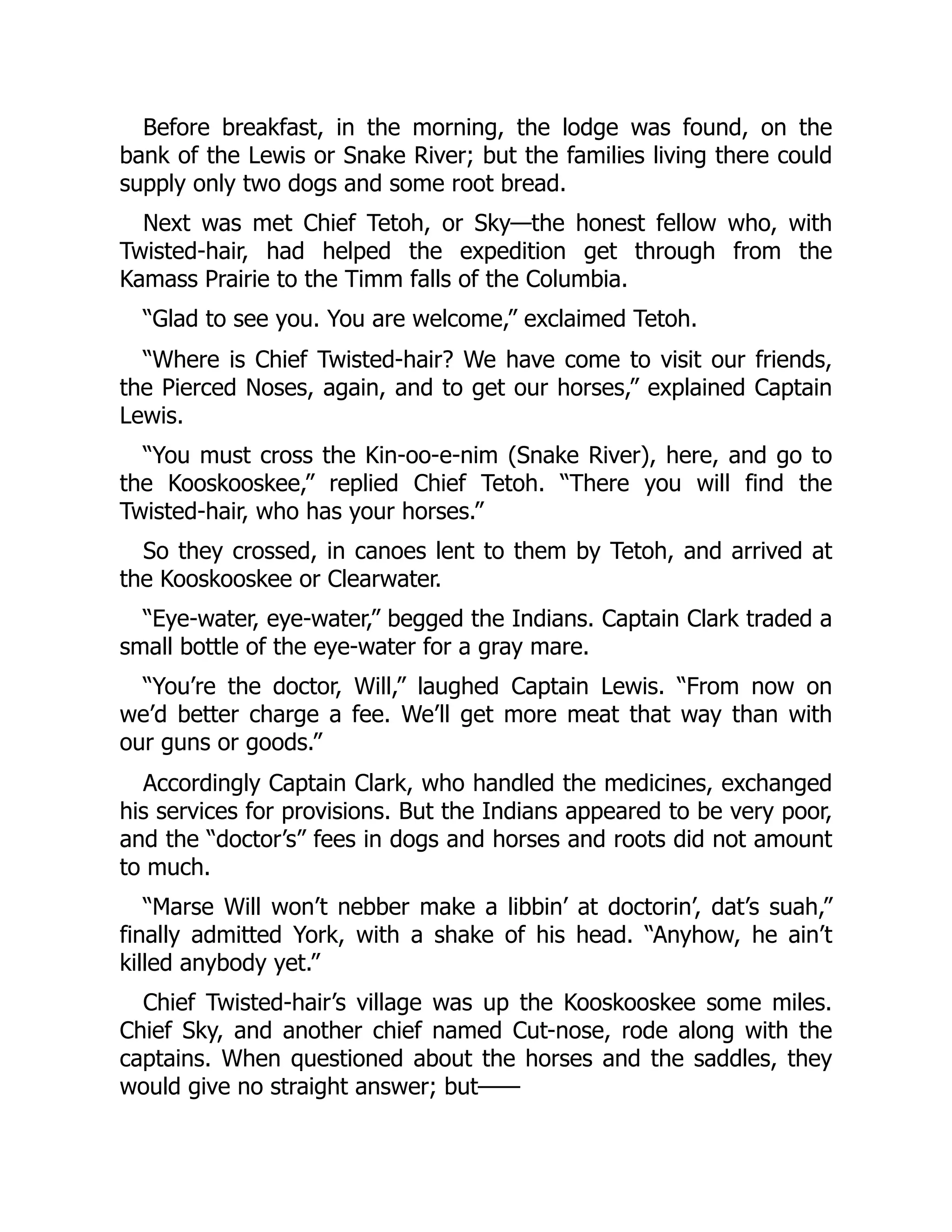 Before breakfast, in the morning, the lodge was found, on the bank of the Lewis or Snake River; but the families living there could supply only two dogs and some root bread. Next was met Chief Tetoh, or Sky—the honest fellow who, with Twisted-hair, had helped the expedition get through from the Kamass Prairie to the Timm falls of the Columbia. “Glad to see you. You are welcome,” exclaimed Tetoh. “Where is Chief Twisted-hair? We have come to visit our friends, the Pierced Noses, again, and to get our horses,” explained Captain Lewis. “You must cross the Kin-oo-e-nim (Snake River), here, and go to the Kooskooskee,” replied Chief Tetoh. “There you will find the Twisted-hair, who has your horses.” So they crossed, in canoes lent to them by Tetoh, and arrived at the Kooskooskee or Clearwater. “Eye-water, eye-water,” begged the Indians. Captain Clark traded a small bottle of the eye-water for a gray mare. “You’re the doctor, Will,” laughed Captain Lewis. “From now on we’d better charge a fee. We’ll get more meat that way than with our guns or goods.” Accordingly Captain Clark, who handled the medicines, exchanged his services for provisions. But the Indians appeared to be very poor, and the “doctor’s” fees in dogs and horses and roots did not amount to much. “Marse Will won’t nebber make a libbin’ at doctorin’, dat’s suah,” finally admitted York, with a shake of his head. “Anyhow, he ain’t killed anybody yet.” Chief Twisted-hair’s village was up the Kooskooskee some miles. Chief Sky, and another chief named Cut-nose, rode along with the captains. When questioned about the horses and the saddles, they would give no straight answer; but—— 
