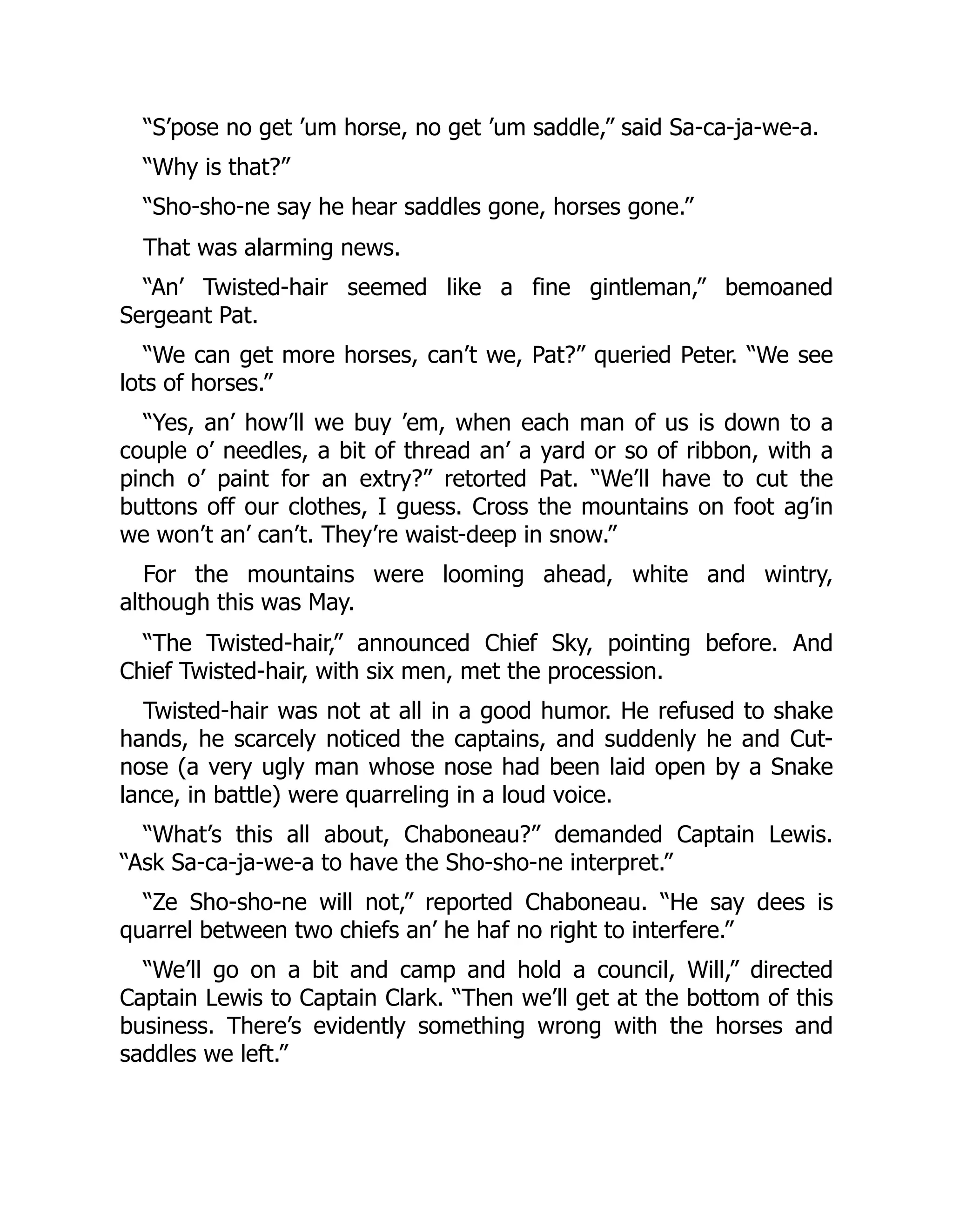 “S’pose no get ’um horse, no get ’um saddle,” said Sa-ca-ja-we-a. “Why is that?” “Sho-sho-ne say he hear saddles gone, horses gone.” That was alarming news. “An’ Twisted-hair seemed like a fine gintleman,” bemoaned Sergeant Pat. “We can get more horses, can’t we, Pat?” queried Peter. “We see lots of horses.” “Yes, an’ how’ll we buy ’em, when each man of us is down to a couple o’ needles, a bit of thread an’ a yard or so of ribbon, with a pinch o’ paint for an extry?” retorted Pat. “We’ll have to cut the buttons off our clothes, I guess. Cross the mountains on foot ag’in we won’t an’ can’t. They’re waist-deep in snow.” For the mountains were looming ahead, white and wintry, although this was May. “The Twisted-hair,” announced Chief Sky, pointing before. And Chief Twisted-hair, with six men, met the procession. Twisted-hair was not at all in a good humor. He refused to shake hands, he scarcely noticed the captains, and suddenly he and Cut- nose (a very ugly man whose nose had been laid open by a Snake lance, in battle) were quarreling in a loud voice. “What’s this all about, Chaboneau?” demanded Captain Lewis. “Ask Sa-ca-ja-we-a to have the Sho-sho-ne interpret.” “Ze Sho-sho-ne will not,” reported Chaboneau. “He say dees is quarrel between two chiefs an’ he haf no right to interfere.” “We’ll go on a bit and camp and hold a council, Will,” directed Captain Lewis to Captain Clark. “Then we’ll get at the bottom of this business. There’s evidently something wrong with the horses and saddles we left.” 