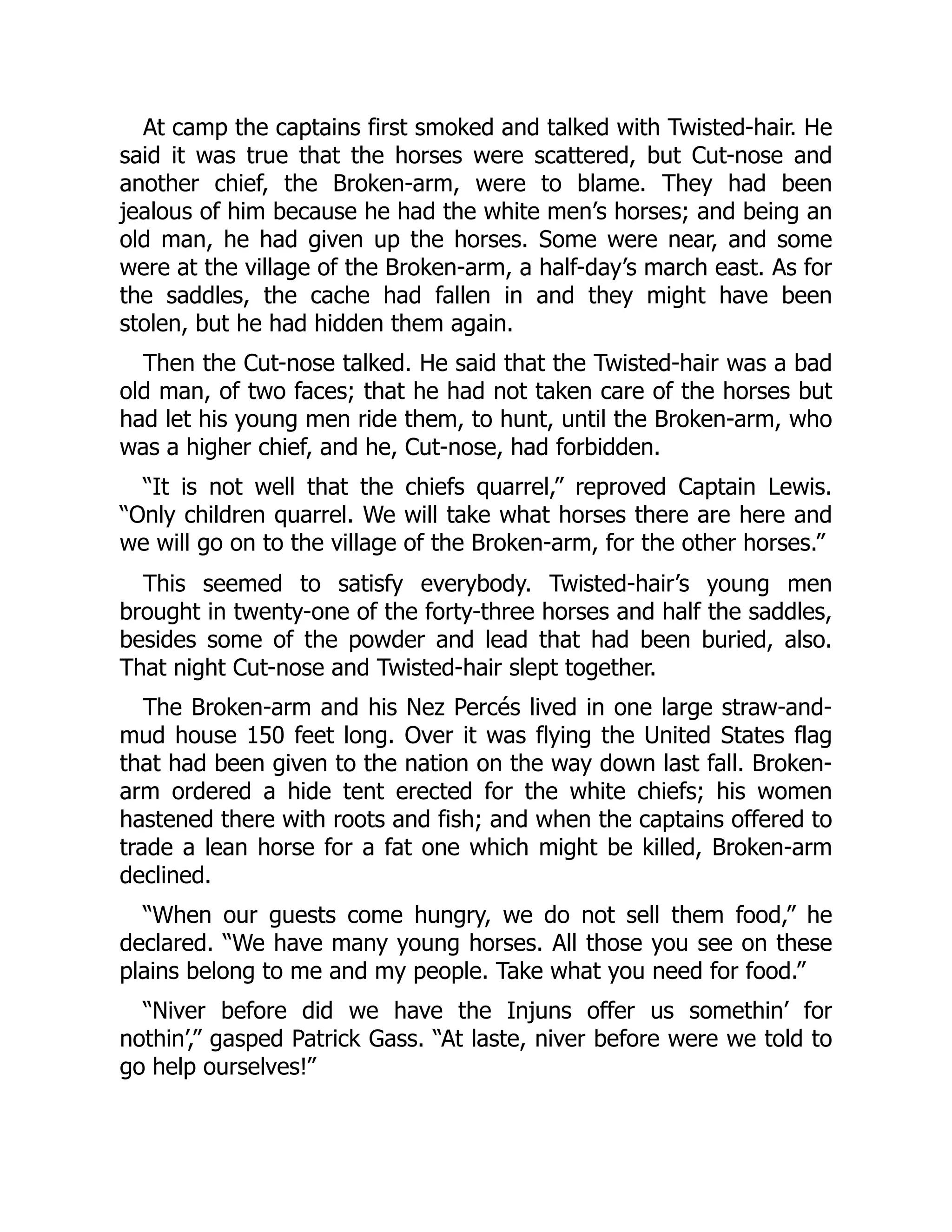 At camp the captains first smoked and talked with Twisted-hair. He said it was true that the horses were scattered, but Cut-nose and another chief, the Broken-arm, were to blame. They had been jealous of him because he had the white men’s horses; and being an old man, he had given up the horses. Some were near, and some were at the village of the Broken-arm, a half-day’s march east. As for the saddles, the cache had fallen in and they might have been stolen, but he had hidden them again. Then the Cut-nose talked. He said that the Twisted-hair was a bad old man, of two faces; that he had not taken care of the horses but had let his young men ride them, to hunt, until the Broken-arm, who was a higher chief, and he, Cut-nose, had forbidden. “It is not well that the chiefs quarrel,” reproved Captain Lewis. “Only children quarrel. We will take what horses there are here and we will go on to the village of the Broken-arm, for the other horses.” This seemed to satisfy everybody. Twisted-hair’s young men brought in twenty-one of the forty-three horses and half the saddles, besides some of the powder and lead that had been buried, also. That night Cut-nose and Twisted-hair slept together. The Broken-arm and his Nez Percés lived in one large straw-and- mud house 150 feet long. Over it was flying the United States flag that had been given to the nation on the way down last fall. Broken- arm ordered a hide tent erected for the white chiefs; his women hastened there with roots and fish; and when the captains offered to trade a lean horse for a fat one which might be killed, Broken-arm declined. “When our guests come hungry, we do not sell them food,” he declared. “We have many young horses. All those you see on these plains belong to me and my people. Take what you need for food.” “Niver before did we have the Injuns offer us somethin’ for nothin’,” gasped Patrick Gass. “At laste, niver before were we told to go help ourselves!” 