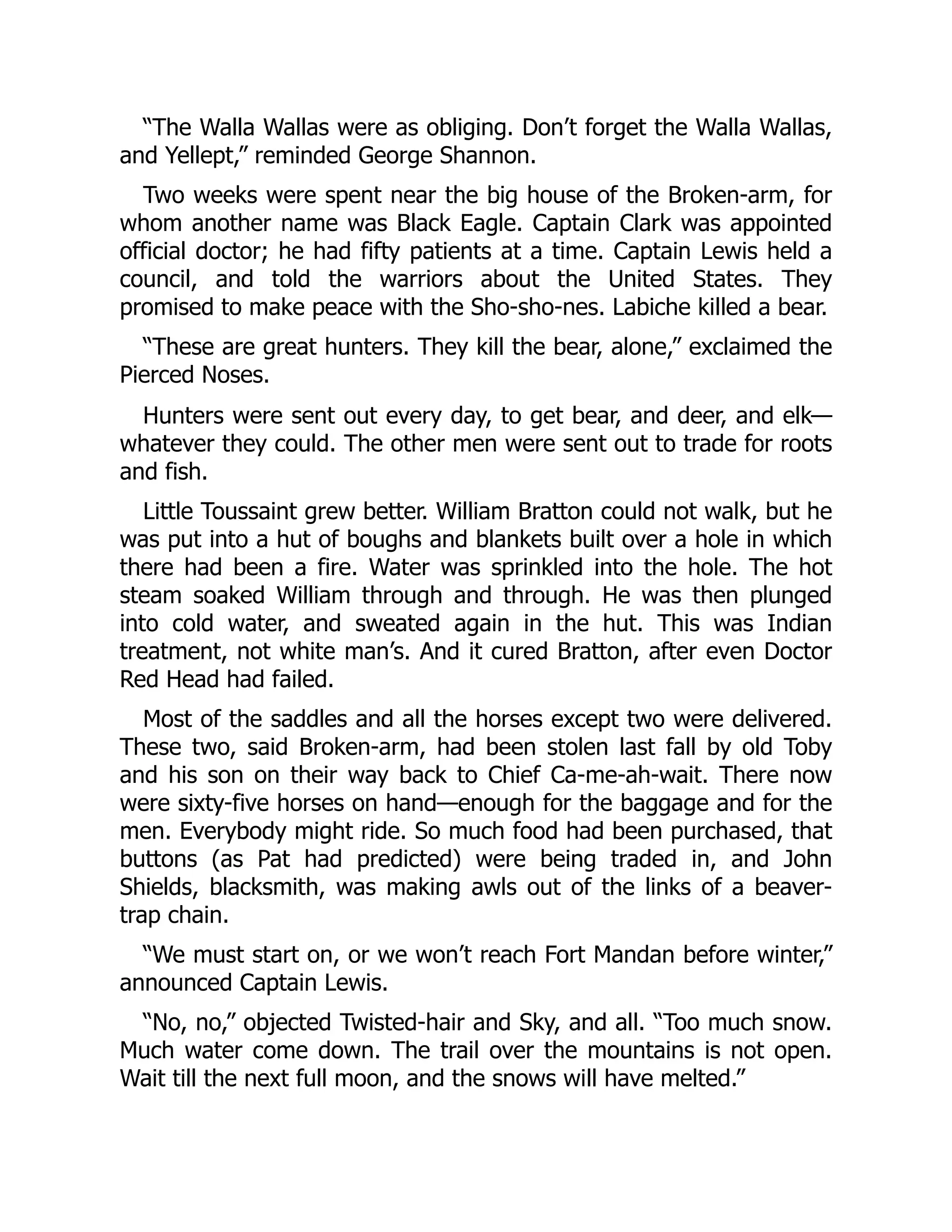 “The Walla Wallas were as obliging. Don’t forget the Walla Wallas, and Yellept,” reminded George Shannon. Two weeks were spent near the big house of the Broken-arm, for whom another name was Black Eagle. Captain Clark was appointed official doctor; he had fifty patients at a time. Captain Lewis held a council, and told the warriors about the United States. They promised to make peace with the Sho-sho-nes. Labiche killed a bear. “These are great hunters. They kill the bear, alone,” exclaimed the Pierced Noses. Hunters were sent out every day, to get bear, and deer, and elk— whatever they could. The other men were sent out to trade for roots and fish. Little Toussaint grew better. William Bratton could not walk, but he was put into a hut of boughs and blankets built over a hole in which there had been a fire. Water was sprinkled into the hole. The hot steam soaked William through and through. He was then plunged into cold water, and sweated again in the hut. This was Indian treatment, not white man’s. And it cured Bratton, after even Doctor Red Head had failed. Most of the saddles and all the horses except two were delivered. These two, said Broken-arm, had been stolen last fall by old Toby and his son on their way back to Chief Ca-me-ah-wait. There now were sixty-five horses on hand—enough for the baggage and for the men. Everybody might ride. So much food had been purchased, that buttons (as Pat had predicted) were being traded in, and John Shields, blacksmith, was making awls out of the links of a beaver- trap chain. “We must start on, or we won’t reach Fort Mandan before winter,” announced Captain Lewis. “No, no,” objected Twisted-hair and Sky, and all. “Too much snow. Much water come down. The trail over the mountains is not open. Wait till the next full moon, and the snows will have melted.” 
