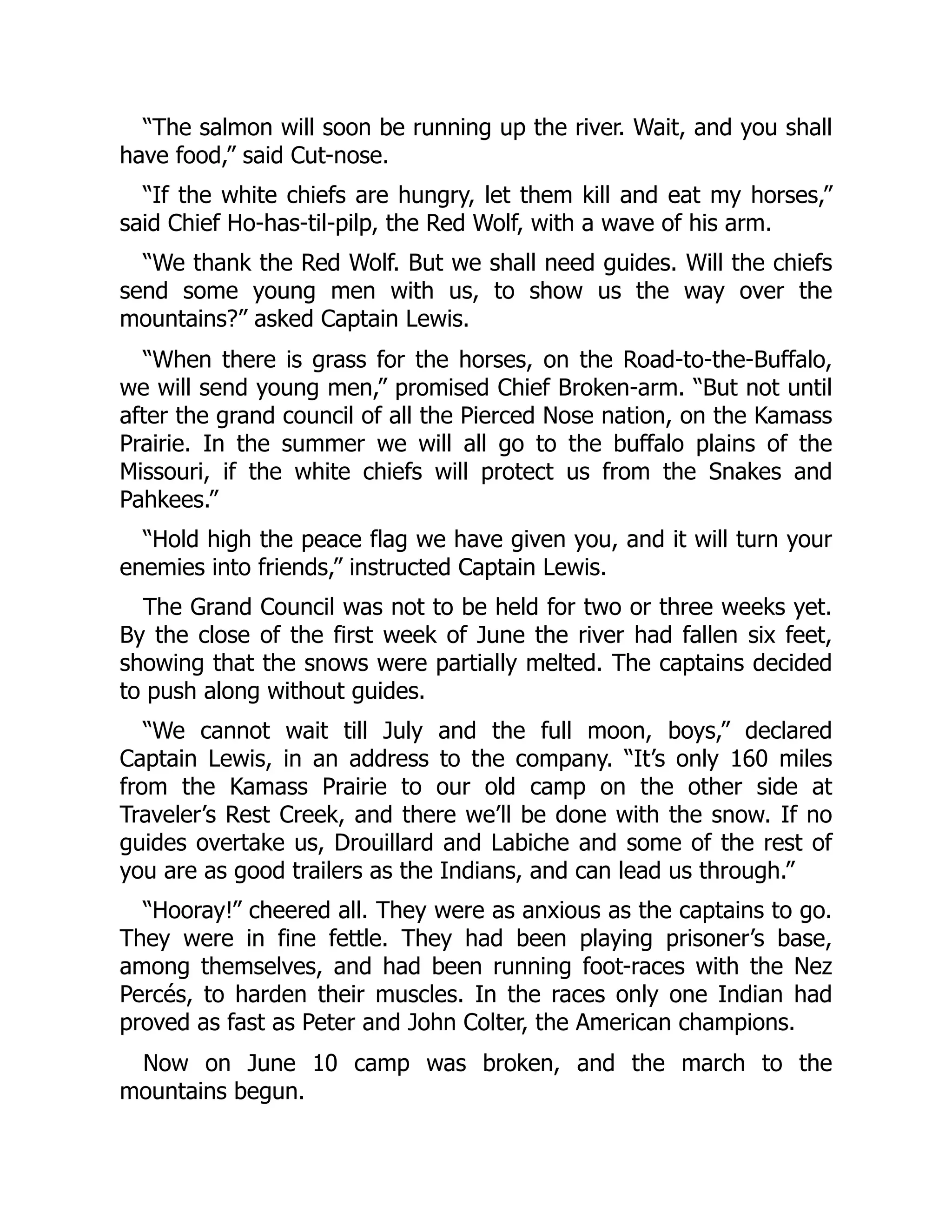 “The salmon will soon be running up the river. Wait, and you shall have food,” said Cut-nose. “If the white chiefs are hungry, let them kill and eat my horses,” said Chief Ho-has-til-pilp, the Red Wolf, with a wave of his arm. “We thank the Red Wolf. But we shall need guides. Will the chiefs send some young men with us, to show us the way over the mountains?” asked Captain Lewis. “When there is grass for the horses, on the Road-to-the-Buffalo, we will send young men,” promised Chief Broken-arm. “But not until after the grand council of all the Pierced Nose nation, on the Kamass Prairie. In the summer we will all go to the buffalo plains of the Missouri, if the white chiefs will protect us from the Snakes and Pahkees.” “Hold high the peace flag we have given you, and it will turn your enemies into friends,” instructed Captain Lewis. The Grand Council was not to be held for two or three weeks yet. By the close of the first week of June the river had fallen six feet, showing that the snows were partially melted. The captains decided to push along without guides. “We cannot wait till July and the full moon, boys,” declared Captain Lewis, in an address to the company. “It’s only 160 miles from the Kamass Prairie to our old camp on the other side at Traveler’s Rest Creek, and there we’ll be done with the snow. If no guides overtake us, Drouillard and Labiche and some of the rest of you are as good trailers as the Indians, and can lead us through.” “Hooray!” cheered all. They were as anxious as the captains to go. They were in fine fettle. They had been playing prisoner’s base, among themselves, and had been running foot-races with the Nez Percés, to harden their muscles. In the races only one Indian had proved as fast as Peter and John Colter, the American champions. Now on June 10 camp was broken, and the march to the mountains begun. 