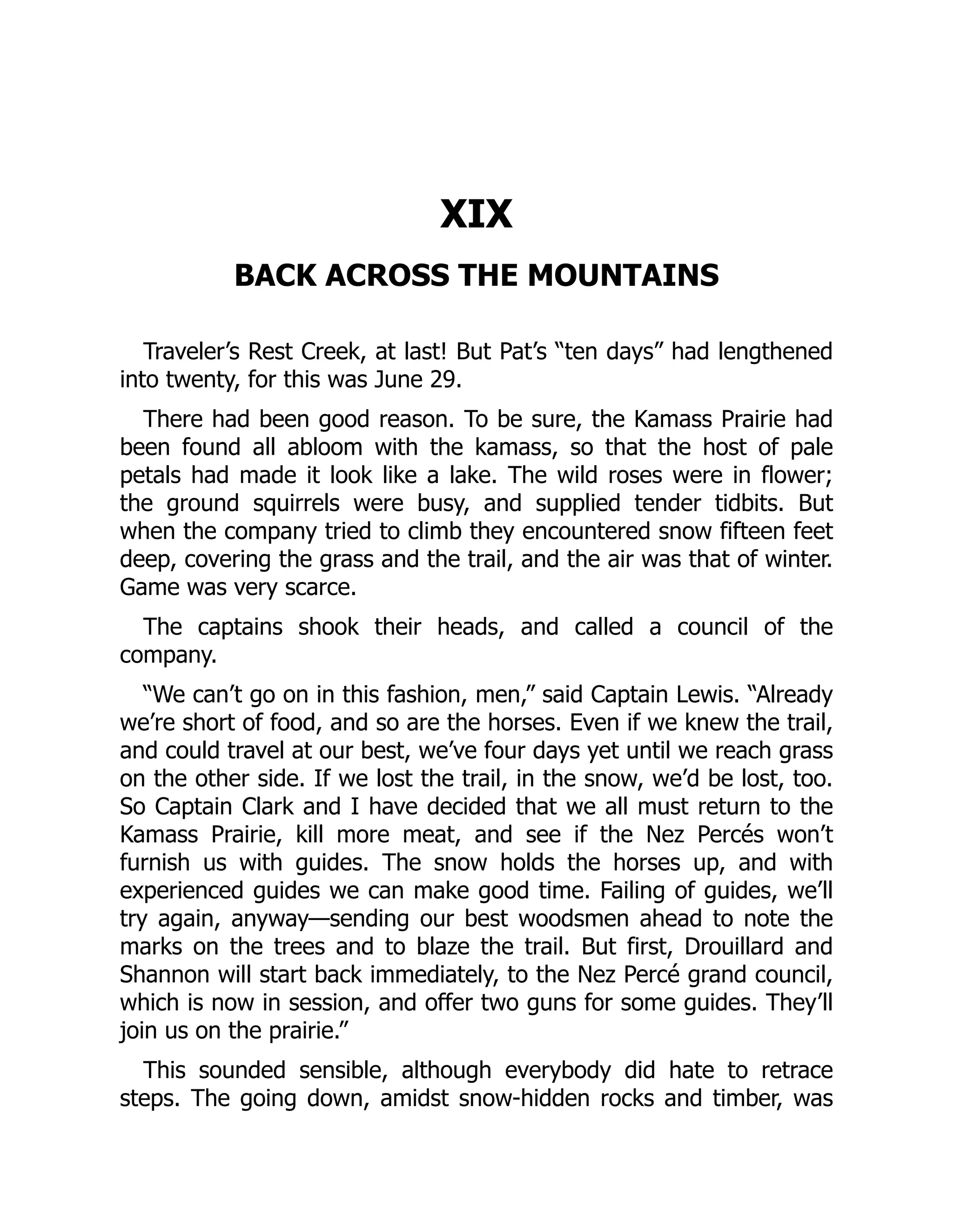 XIX BACK ACROSS THE MOUNTAINS Traveler’s Rest Creek, at last! But Pat’s “ten days” had lengthened into twenty, for this was June 29. There had been good reason. To be sure, the Kamass Prairie had been found all abloom with the kamass, so that the host of pale petals had made it look like a lake. The wild roses were in flower; the ground squirrels were busy, and supplied tender tidbits. But when the company tried to climb they encountered snow fifteen feet deep, covering the grass and the trail, and the air was that of winter. Game was very scarce. The captains shook their heads, and called a council of the company. “We can’t go on in this fashion, men,” said Captain Lewis. “Already we’re short of food, and so are the horses. Even if we knew the trail, and could travel at our best, we’ve four days yet until we reach grass on the other side. If we lost the trail, in the snow, we’d be lost, too. So Captain Clark and I have decided that we all must return to the Kamass Prairie, kill more meat, and see if the Nez Percés won’t furnish us with guides. The snow holds the horses up, and with experienced guides we can make good time. Failing of guides, we’ll try again, anyway—sending our best woodsmen ahead to note the marks on the trees and to blaze the trail. But first, Drouillard and Shannon will start back immediately, to the Nez Percé grand council, which is now in session, and offer two guns for some guides. They’ll join us on the prairie.” This sounded sensible, although everybody did hate to retrace steps. The going down, amidst snow-hidden rocks and timber, was 