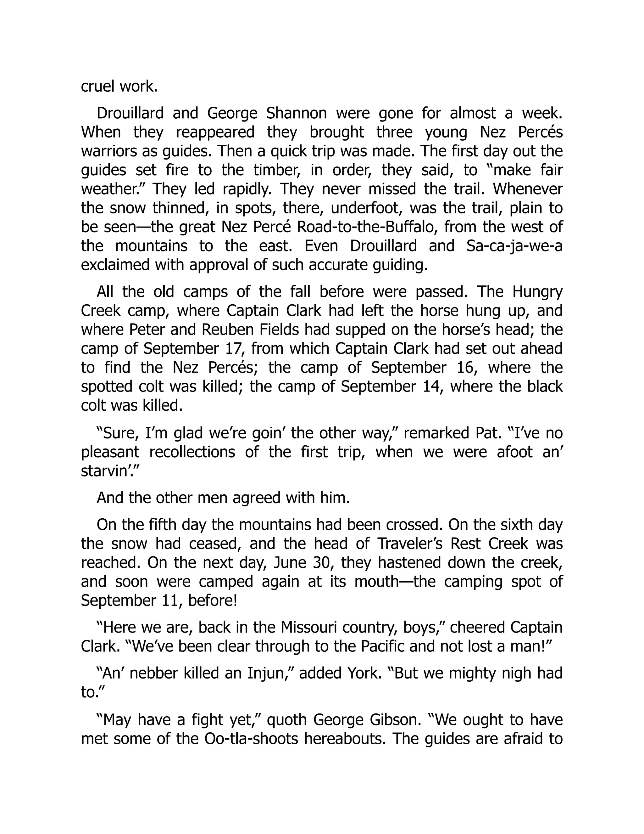 cruel work. Drouillard and George Shannon were gone for almost a week. When they reappeared they brought three young Nez Percés warriors as guides. Then a quick trip was made. The first day out the guides set fire to the timber, in order, they said, to “make fair weather.” They led rapidly. They never missed the trail. Whenever the snow thinned, in spots, there, underfoot, was the trail, plain to be seen—the great Nez Percé Road-to-the-Buffalo, from the west of the mountains to the east. Even Drouillard and Sa-ca-ja-we-a exclaimed with approval of such accurate guiding. All the old camps of the fall before were passed. The Hungry Creek camp, where Captain Clark had left the horse hung up, and where Peter and Reuben Fields had supped on the horse’s head; the camp of September 17, from which Captain Clark had set out ahead to find the Nez Percés; the camp of September 16, where the spotted colt was killed; the camp of September 14, where the black colt was killed. “Sure, I’m glad we’re goin’ the other way,” remarked Pat. “I’ve no pleasant recollections of the first trip, when we were afoot an’ starvin’.” And the other men agreed with him. On the fifth day the mountains had been crossed. On the sixth day the snow had ceased, and the head of Traveler’s Rest Creek was reached. On the next day, June 30, they hastened down the creek, and soon were camped again at its mouth—the camping spot of September 11, before! “Here we are, back in the Missouri country, boys,” cheered Captain Clark. “We’ve been clear through to the Pacific and not lost a man!” “An’ nebber killed an Injun,” added York. “But we mighty nigh had to.” “May have a fight yet,” quoth George Gibson. “We ought to have met some of the Oo-tla-shoots hereabouts. The guides are afraid to 