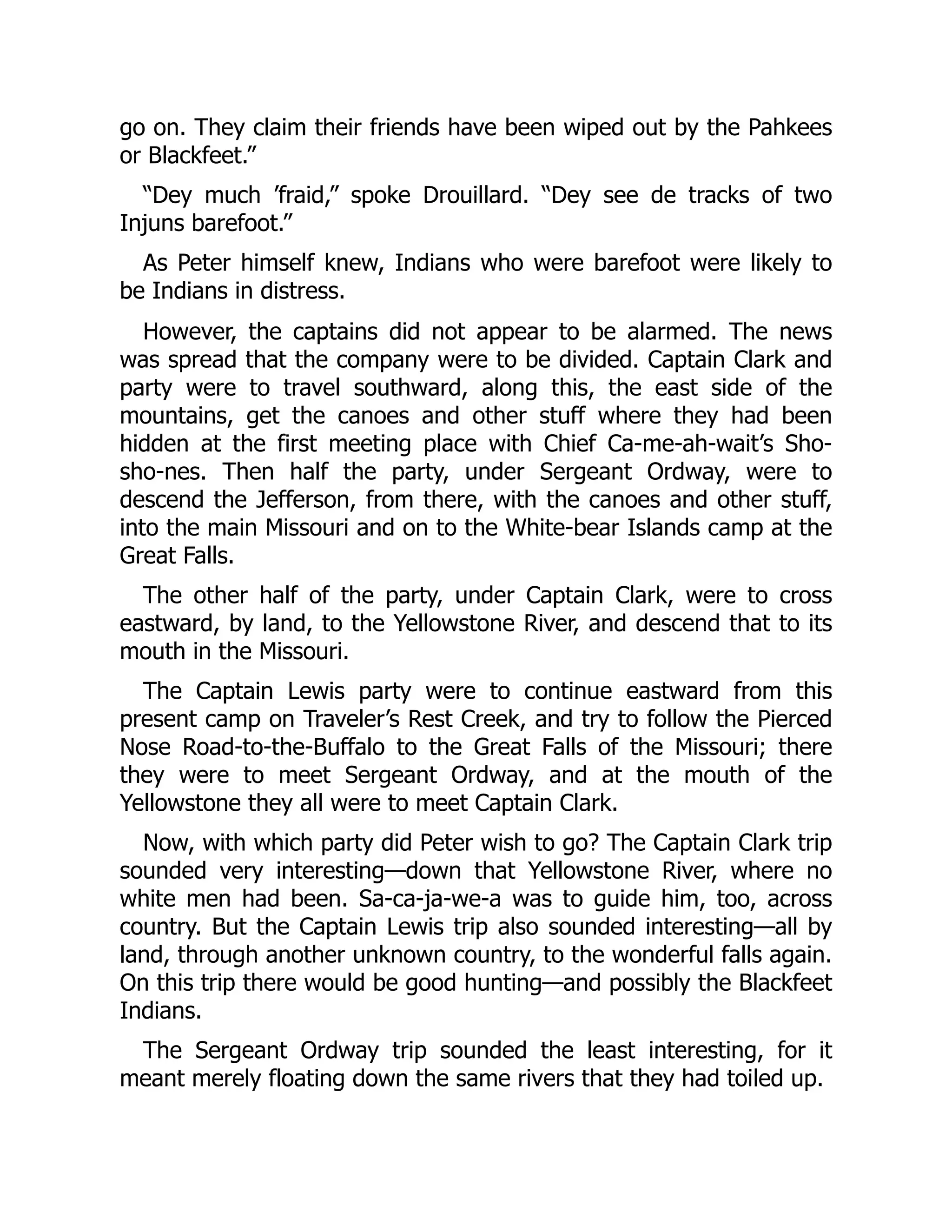 go on. They claim their friends have been wiped out by the Pahkees or Blackfeet.” “Dey much ’fraid,” spoke Drouillard. “Dey see de tracks of two Injuns barefoot.” As Peter himself knew, Indians who were barefoot were likely to be Indians in distress. However, the captains did not appear to be alarmed. The news was spread that the company were to be divided. Captain Clark and party were to travel southward, along this, the east side of the mountains, get the canoes and other stuff where they had been hidden at the first meeting place with Chief Ca-me-ah-wait’s Sho- sho-nes. Then half the party, under Sergeant Ordway, were to descend the Jefferson, from there, with the canoes and other stuff, into the main Missouri and on to the White-bear Islands camp at the Great Falls. The other half of the party, under Captain Clark, were to cross eastward, by land, to the Yellowstone River, and descend that to its mouth in the Missouri. The Captain Lewis party were to continue eastward from this present camp on Traveler’s Rest Creek, and try to follow the Pierced Nose Road-to-the-Buffalo to the Great Falls of the Missouri; there they were to meet Sergeant Ordway, and at the mouth of the Yellowstone they all were to meet Captain Clark. Now, with which party did Peter wish to go? The Captain Clark trip sounded very interesting—down that Yellowstone River, where no white men had been. Sa-ca-ja-we-a was to guide him, too, across country. But the Captain Lewis trip also sounded interesting—all by land, through another unknown country, to the wonderful falls again. On this trip there would be good hunting—and possibly the Blackfeet Indians. The Sergeant Ordway trip sounded the least interesting, for it meant merely floating down the same rivers that they had toiled up. 