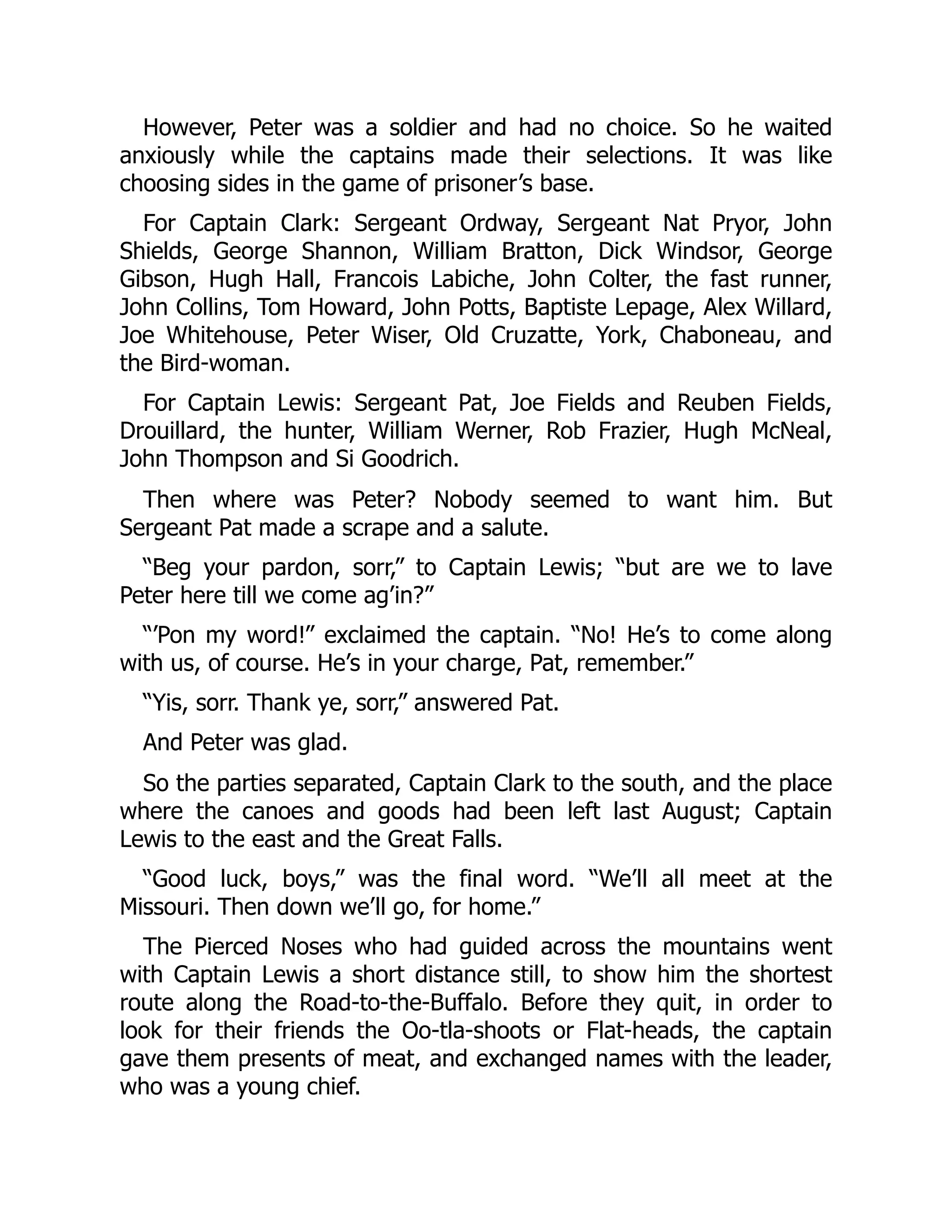 However, Peter was a soldier and had no choice. So he waited anxiously while the captains made their selections. It was like choosing sides in the game of prisoner’s base. For Captain Clark: Sergeant Ordway, Sergeant Nat Pryor, John Shields, George Shannon, William Bratton, Dick Windsor, George Gibson, Hugh Hall, Francois Labiche, John Colter, the fast runner, John Collins, Tom Howard, John Potts, Baptiste Lepage, Alex Willard, Joe Whitehouse, Peter Wiser, Old Cruzatte, York, Chaboneau, and the Bird-woman. For Captain Lewis: Sergeant Pat, Joe Fields and Reuben Fields, Drouillard, the hunter, William Werner, Rob Frazier, Hugh McNeal, John Thompson and Si Goodrich. Then where was Peter? Nobody seemed to want him. But Sergeant Pat made a scrape and a salute. “Beg your pardon, sorr,” to Captain Lewis; “but are we to lave Peter here till we come ag’in?” “’Pon my word!” exclaimed the captain. “No! He’s to come along with us, of course. He’s in your charge, Pat, remember.” “Yis, sorr. Thank ye, sorr,” answered Pat. And Peter was glad. So the parties separated, Captain Clark to the south, and the place where the canoes and goods had been left last August; Captain Lewis to the east and the Great Falls. “Good luck, boys,” was the final word. “We’ll all meet at the Missouri. Then down we’ll go, for home.” The Pierced Noses who had guided across the mountains went with Captain Lewis a short distance still, to show him the shortest route along the Road-to-the-Buffalo. Before they quit, in order to look for their friends the Oo-tla-shoots or Flat-heads, the captain gave them presents of meat, and exchanged names with the leader, who was a young chief. 