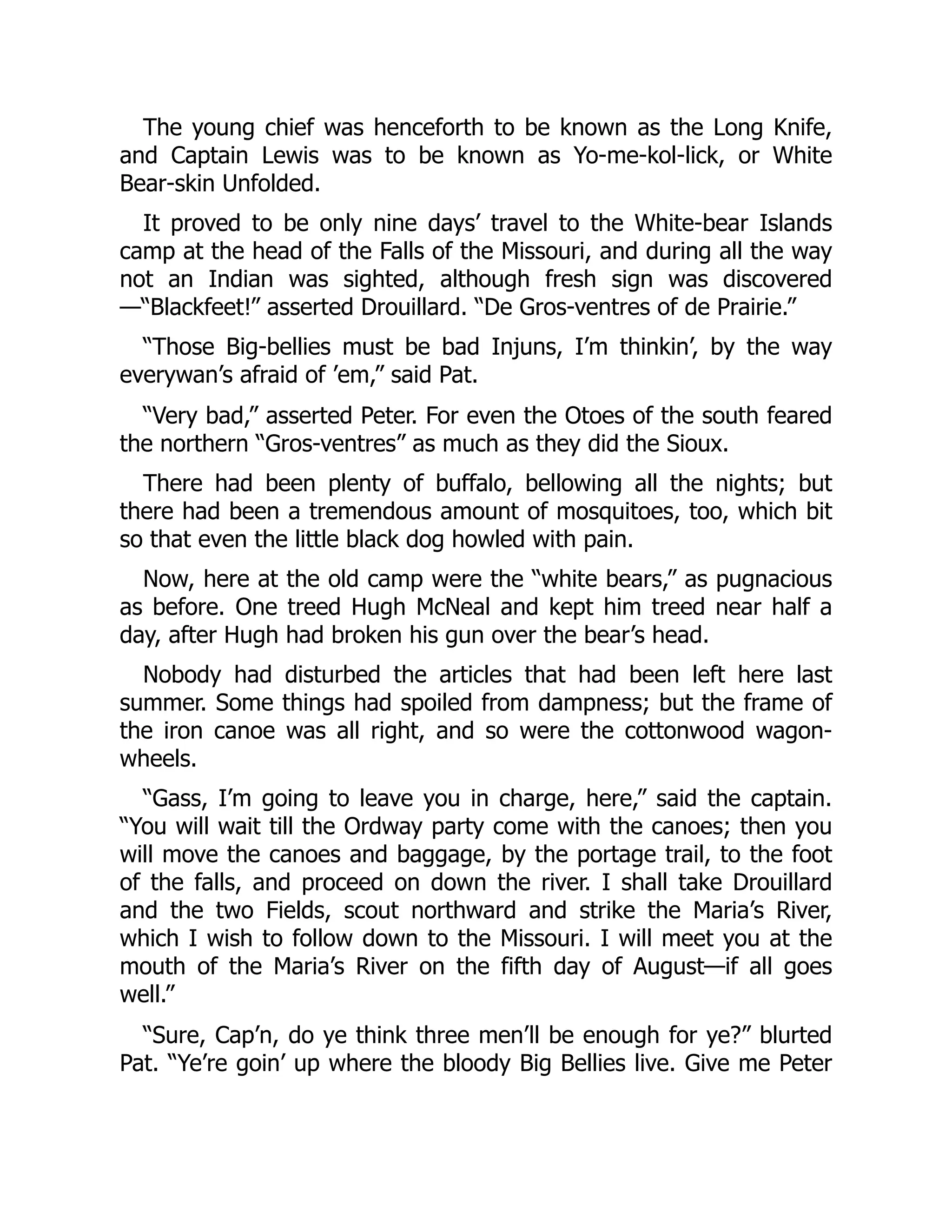 The young chief was henceforth to be known as the Long Knife, and Captain Lewis was to be known as Yo-me-kol-lick, or White Bear-skin Unfolded. It proved to be only nine days’ travel to the White-bear Islands camp at the head of the Falls of the Missouri, and during all the way not an Indian was sighted, although fresh sign was discovered —“Blackfeet!” asserted Drouillard. “De Gros-ventres of de Prairie.” “Those Big-bellies must be bad Injuns, I’m thinkin’, by the way everywan’s afraid of ’em,” said Pat. “Very bad,” asserted Peter. For even the Otoes of the south feared the northern “Gros-ventres” as much as they did the Sioux. There had been plenty of buffalo, bellowing all the nights; but there had been a tremendous amount of mosquitoes, too, which bit so that even the little black dog howled with pain. Now, here at the old camp were the “white bears,” as pugnacious as before. One treed Hugh McNeal and kept him treed near half a day, after Hugh had broken his gun over the bear’s head. Nobody had disturbed the articles that had been left here last summer. Some things had spoiled from dampness; but the frame of the iron canoe was all right, and so were the cottonwood wagon- wheels. “Gass, I’m going to leave you in charge, here,” said the captain. “You will wait till the Ordway party come with the canoes; then you will move the canoes and baggage, by the portage trail, to the foot of the falls, and proceed on down the river. I shall take Drouillard and the two Fields, scout northward and strike the Maria’s River, which I wish to follow down to the Missouri. I will meet you at the mouth of the Maria’s River on the fifth day of August—if all goes well.” “Sure, Cap’n, do ye think three men’ll be enough for ye?” blurted Pat. “Ye’re goin’ up where the bloody Big Bellies live. Give me Peter 