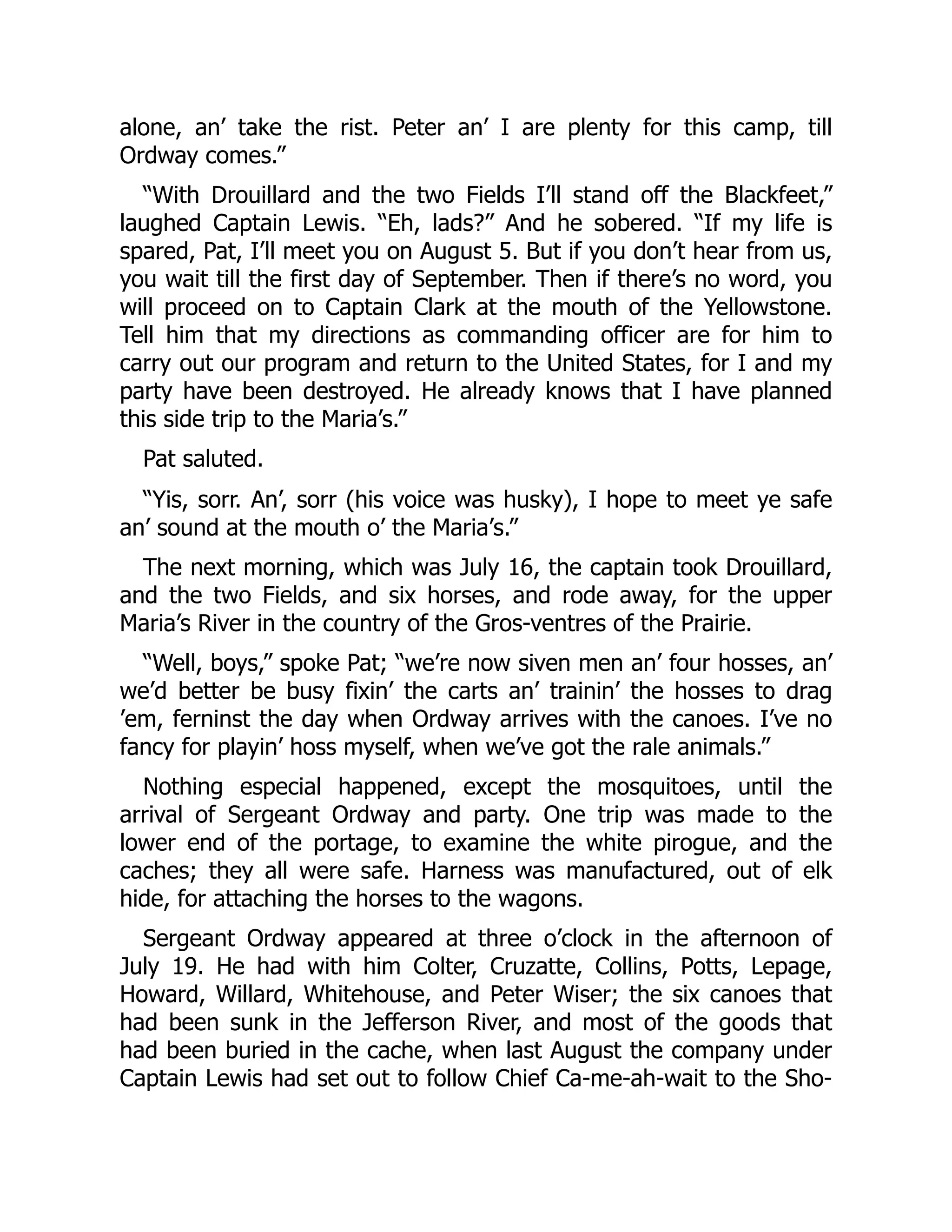 alone, an’ take the rist. Peter an’ I are plenty for this camp, till Ordway comes.” “With Drouillard and the two Fields I’ll stand off the Blackfeet,” laughed Captain Lewis. “Eh, lads?” And he sobered. “If my life is spared, Pat, I’ll meet you on August 5. But if you don’t hear from us, you wait till the first day of September. Then if there’s no word, you will proceed on to Captain Clark at the mouth of the Yellowstone. Tell him that my directions as commanding officer are for him to carry out our program and return to the United States, for I and my party have been destroyed. He already knows that I have planned this side trip to the Maria’s.” Pat saluted. “Yis, sorr. An’, sorr (his voice was husky), I hope to meet ye safe an’ sound at the mouth o’ the Maria’s.” The next morning, which was July 16, the captain took Drouillard, and the two Fields, and six horses, and rode away, for the upper Maria’s River in the country of the Gros-ventres of the Prairie. “Well, boys,” spoke Pat; “we’re now siven men an’ four hosses, an’ we’d better be busy fixin’ the carts an’ trainin’ the hosses to drag ’em, ferninst the day when Ordway arrives with the canoes. I’ve no fancy for playin’ hoss myself, when we’ve got the rale animals.” Nothing especial happened, except the mosquitoes, until the arrival of Sergeant Ordway and party. One trip was made to the lower end of the portage, to examine the white pirogue, and the caches; they all were safe. Harness was manufactured, out of elk hide, for attaching the horses to the wagons. Sergeant Ordway appeared at three o’clock in the afternoon of July 19. He had with him Colter, Cruzatte, Collins, Potts, Lepage, Howard, Willard, Whitehouse, and Peter Wiser; the six canoes that had been sunk in the Jefferson River, and most of the goods that had been buried in the cache, when last August the company under Captain Lewis had set out to follow Chief Ca-me-ah-wait to the Sho- 