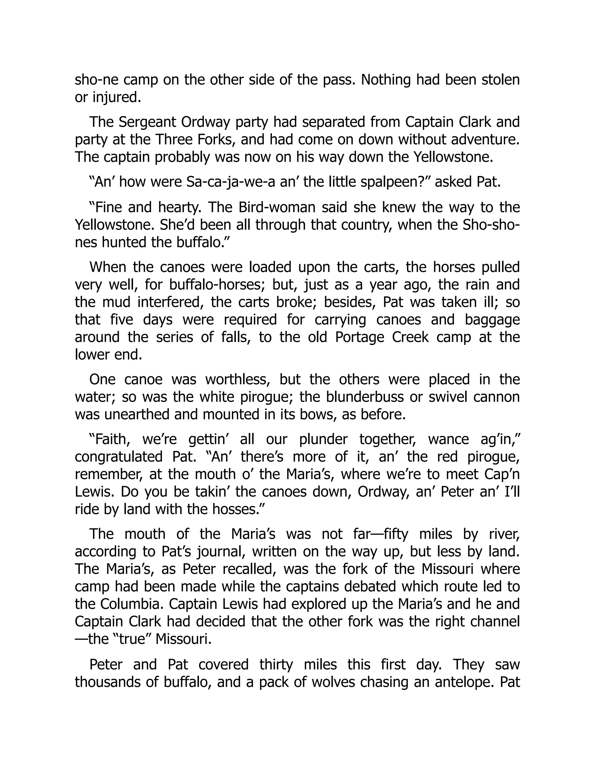 sho-ne camp on the other side of the pass. Nothing had been stolen or injured. The Sergeant Ordway party had separated from Captain Clark and party at the Three Forks, and had come on down without adventure. The captain probably was now on his way down the Yellowstone. “An’ how were Sa-ca-ja-we-a an’ the little spalpeen?” asked Pat. “Fine and hearty. The Bird-woman said she knew the way to the Yellowstone. She’d been all through that country, when the Sho-sho- nes hunted the buffalo.” When the canoes were loaded upon the carts, the horses pulled very well, for buffalo-horses; but, just as a year ago, the rain and the mud interfered, the carts broke; besides, Pat was taken ill; so that five days were required for carrying canoes and baggage around the series of falls, to the old Portage Creek camp at the lower end. One canoe was worthless, but the others were placed in the water; so was the white pirogue; the blunderbuss or swivel cannon was unearthed and mounted in its bows, as before. “Faith, we’re gettin’ all our plunder together, wance ag’in,” congratulated Pat. “An’ there’s more of it, an’ the red pirogue, remember, at the mouth o’ the Maria’s, where we’re to meet Cap’n Lewis. Do you be takin’ the canoes down, Ordway, an’ Peter an’ I’ll ride by land with the hosses.” The mouth of the Maria’s was not far—fifty miles by river, according to Pat’s journal, written on the way up, but less by land. The Maria’s, as Peter recalled, was the fork of the Missouri where camp had been made while the captains debated which route led to the Columbia. Captain Lewis had explored up the Maria’s and he and Captain Clark had decided that the other fork was the right channel —the “true” Missouri. Peter and Pat covered thirty miles this first day. They saw thousands of buffalo, and a pack of wolves chasing an antelope. Pat 