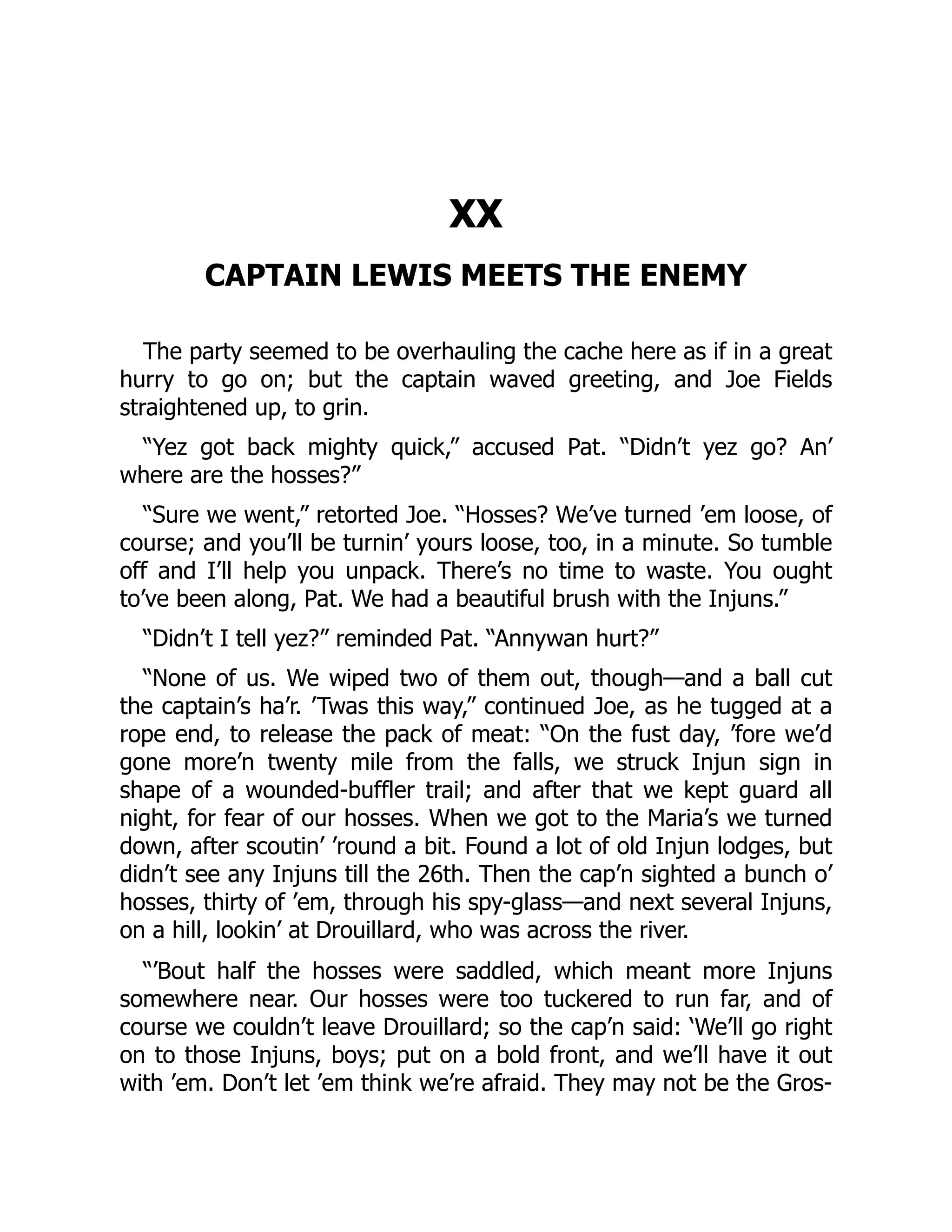 XX CAPTAIN LEWIS MEETS THE ENEMY The party seemed to be overhauling the cache here as if in a great hurry to go on; but the captain waved greeting, and Joe Fields straightened up, to grin. “Yez got back mighty quick,” accused Pat. “Didn’t yez go? An’ where are the hosses?” “Sure we went,” retorted Joe. “Hosses? We’ve turned ’em loose, of course; and you’ll be turnin’ yours loose, too, in a minute. So tumble off and I’ll help you unpack. There’s no time to waste. You ought to’ve been along, Pat. We had a beautiful brush with the Injuns.” “Didn’t I tell yez?” reminded Pat. “Annywan hurt?” “None of us. We wiped two of them out, though—and a ball cut the captain’s ha’r. ’Twas this way,” continued Joe, as he tugged at a rope end, to release the pack of meat: “On the fust day, ’fore we’d gone more’n twenty mile from the falls, we struck Injun sign in shape of a wounded-buffler trail; and after that we kept guard all night, for fear of our hosses. When we got to the Maria’s we turned down, after scoutin’ ’round a bit. Found a lot of old Injun lodges, but didn’t see any Injuns till the 26th. Then the cap’n sighted a bunch o’ hosses, thirty of ’em, through his spy-glass—and next several Injuns, on a hill, lookin’ at Drouillard, who was across the river. “’Bout half the hosses were saddled, which meant more Injuns somewhere near. Our hosses were too tuckered to run far, and of course we couldn’t leave Drouillard; so the cap’n said: ‘We’ll go right on to those Injuns, boys; put on a bold front, and we’ll have it out with ’em. Don’t let ’em think we’re afraid. They may not be the Gros- 