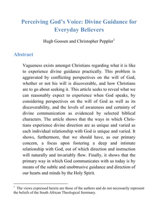 Perceiving God’s Voice: Divine Guidance for
Everyday Believers
Hugh Goosen and Christopher Peppler1
Abstract
Vagueness exists amongst Christians regarding what it is like
to experience divine guidance practically. This problem is
aggravated by conflicting perspectives on the will of God,
whether or not his will is discoverable, and how Christians
are to go about seeking it. This article seeks to reveal what we
can reasonably expect to experience when God speaks, by
considering perspectives on the will of God as well as its
discoverability, and the levels of awareness and certainty of
divine communication as evidenced by selected biblical
characters. The article shows that the ways in which Chris-
tians experience divine direction are as unique and varied as
each individual relationship with God is unique and varied. It
shows, furthermore, that we should have, as our primary
concern, a focus upon fostering a deep and intimate
relationship with God, out of which direction and instruction
will naturally and invariably flow. Finally, it shows that the
primary way in which God communicates with us today is by
means of the subtle and unobtrusive guidance and direction of
our hearts and minds by the Holy Spirit.
1
The views expressed herein are those of the authors and do not necessarily represent
the beliefs of the South African Theological Seminary.
 