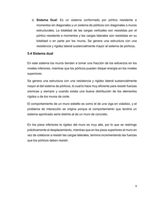 8
d. Sistema Dual: Es un sistema conformado por pórtico resistente a
momentos sin diagonales y un sistema de pórticos con diagonales o muros
estructurales. La totalidad de las cargas verticales son resistidas por el
pórtico resistente a momentos y las cargas laterales son resistidas en su
totalidad o en parte por los muros, Se genera una estructura con una
resistencia y rigidez lateral sustancialmente mayor al sistema de pórticos.
5.4 Sistema dual
En este sistema los muros tienden a tomar una fracción de los esfuerzos en los
niveles inferiores, mientras que los pórticos pueden disipar energía en los niveles
superiores
Se genera una estructura con una resistencia y rigidez lateral sustancialmente
mayor al del sistema de pórticos, lo cual lo hace muy eficiente para resistir fuerzas
sísmicas y siempre y cuando exista una buena distribución de los elementos
rígidos o de los muros de corte.
El comportamiento de un muro esbelto es como el de una viga en voladizo, y el
problema de interacción se origina porque el comportamiento que tendría un
sistema aporticado sería distinto al de un muro de concreto.
En los pisos inferiores la rigidez del muro es muy alta, por lo que se restringe
prácticamente el desplazamiento, mientras que en los pisos superiores el muro en
vez de colaborar a resistir las cargas laterales, termina incrementando las fuerzas
que los pórticos deben resistir.
 