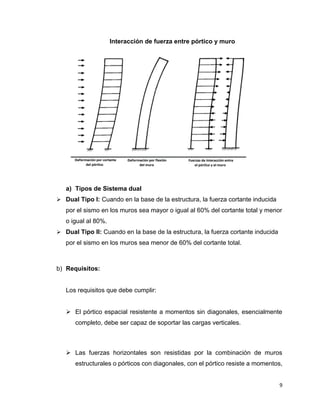 9
Interacción de fuerza entre pórtico y muro
a) Tipos de Sistema dual
 Dual Tipo I: Cuando en la base de la estructura, la fuerza cortante inducida
por el sismo en los muros sea mayor o igual al 60% del cortante total y menor
o igual al 80%.
 Dual Tipo II: Cuando en la base de la estructura, la fuerza cortante inducida
por el sismo en los muros sea menor de 60% del cortante total.
b) Requisitos:
Los requisitos que debe cumplir:
 El pórtico espacial resistente a momentos sin diagonales, esencialmente
completo, debe ser capaz de soportar las cargas verticales.
 Las fuerzas horizontales son resistidas por la combinación de muros
estructurales o pórticos con diagonales, con el pórtico resiste a momentos,
 