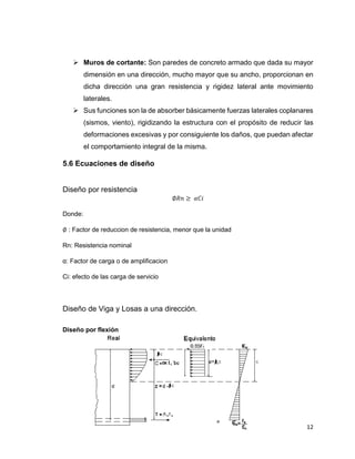 12
 Muros de cortante: Son paredes de concreto armado que dada su mayor
dimensión en una dirección, mucho mayor que su ancho, proporcionan en
dicha dirección una gran resistencia y rigidez lateral ante movimiento
laterales.
 Sus funciones son la de absorber básicamente fuerzas laterales coplanares
(sismos, viento), rigidizando la estructura con el propósito de reducir las
deformaciones excesivas y por consiguiente los daños, que puedan afectar
el comportamiento integral de la misma.
5.6 Ecuaciones de diseño
Diseño por resistencia
∅𝑅𝑛 ≥ 𝛼𝐶𝑖
Donde:
∅ : Factor de reduccion de resistencia, menor que la unidad
Rn: Resistencia nominal
α: Factor de carga o de amplificacion
Ci: efecto de las carga de servicio
Diseño de Viga y Losas a una dirección.
Diseño por flexión
 