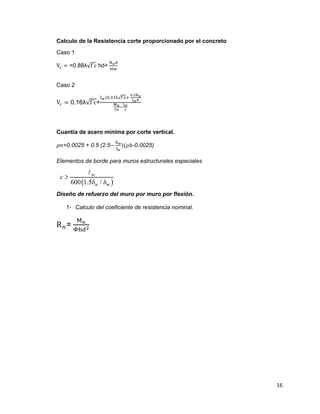 16
Calculo de la Resistencia corte proporcionado por el concreto
Caso 1
V𝑐 = =0.88λ√f´c hd+
N 𝑢d
4lw
Caso 2
V𝑐 = 0.16λ√f´c+
l 𝑤(0.33λ√f´c+
0.2N 𝑢
l 𝑤ℎ
M 𝑢
vu
−
l 𝑤
2
Cuantía de acero mínima por corte vertical.
𝜌𝑛=0.0025 + 0.5 (2.5−
h 𝑤
l 𝑤
)(𝜌ℎ-0.0025)
Elementos de borde para muros estructurales especiales
Diseño de refuerzo del muro por muro por flexión.
1- Calculo del coeficiente de resistencia nominal.
R 𝑛=
M 𝑢
Φb𝑑2
 