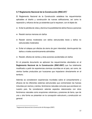 17
5.7 Reglamento Nacional de la Construcción (RNC-07)1
El Reglamento Nacional de la Construcción establece los requerimientos
aplicables al diseño y construcción de nuevas edificaciones, así como la
reparación y refuerzo de las ya existentes que lo requieran, con el objeto de:
 Evitar la pérdida de vidas y disminuir la posibilidad de daños físicos a personas
 Resistir sismos menores sin daños
 Resistir sismos moderados con daños estructurales leves y daños no
estructurales moderados
 Evitar el colapso por efectos de sismo de gran intensidad, disminuyendo los
daños a niveles económicamente admisibles
 Resistir, efectos de vientos y otras acciones accidentales sin daños
En el presente documento se aplicaran los requerimientos abordados en el
Reglamento Nacional de la Construcción (RNC-2007) que fue totalmente
modificado a partir de experiencias sísmicas ocurridas en el país, así como, de
vientos fuertes producidos por huracanes que impactaron directamente en el
territorio.
Además se consideraron experiencias mundiales sobre el comportamiento y
eficacia de los diferentes sistemas estructurales que contrarrestan las fuerzas
inducidas por sismos y vientos, fenómenos naturales comunes que acontecen en
nuestro país. Se consideraron además aspectos relacionados con otros
fenómenos naturales como erupciones volcánicas y presiones de tierra, que de
una u otra forma se presentan en la concepción estructural y construcción en
general.
1
Reglamento Nacional de la Construcción de Nicaragua (2007)
 