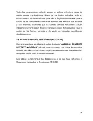 18
Todas las construcciones deberán poseer un sistema estructural capaz de
resistir cargas, manteniéndose dentro de los límites indicados; tanto en
esfuerzo como en deformaciones, para ello, el Reglamento establece para el
cálculo de las solicitaciones sísmicas en edificios, tres métodos, dos estáticos
y uno dinámico; asumiendo que las fuerzas sísmicas horizontales actúan
independientemente según dos direcciones principales de la estructura y que la
acción de las fuerzas sísmicas y de viento no necesitan considerarse
simultáneamente.
5.8 Instituto Americano del Concreto (ACI-318-14)
De manera conjunta se utilizara el código de diseño “AMERICAN CONCRETE
INSTITUTE (ACI-318-14)”, el cual es un documento que incluye los requisitos
mínimos para todo concreto usado con propósitos estructurales, incluyendo tanto
el concreto simple como el concreto reforzado.
Este código complementará las disposiciones a las que haga referencia el
Reglamento Nacional de la Construcción (RNC-07).
 