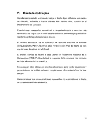 19
VI. Diseño Metodológico
Con el presente estudio se pretende realizar el diseño de un edificio de seis niveles
de concreto, resistente a fuerza laterales con sistema dual, ubicada en el
Departamento de Managua.
En este trabajo monográfico se analizará el comportamiento de la estructura bajo
la influencia de cargas con el fin de saber si todos sus elementos propuestos son
resistentes ante las solicitaciones de diseño.
El análisis estructural, de la edificación se realizará mediante el software
computacional ETABS v.15.2 Para otras revisiones con fines de diseño se hará
uso de hojas de cálculo en MS Excel.
El análisis sísmico se llevará a cabo usando el Reglamento Nacional de la
Construcción (RNC-07). Se estudiará la respuesta de la estructura y se concluirá
en base a los resultados obtenidos.
Se analizaran otros códigos de diseños relacionados para validar ecuaciones y
procedimientos de análisis así como complementar información teórica de este
estudio.
Cabe mencionar que en nuestro trabajo monográfico no se considerara el diseño
de conexiones entre los elementos.
 