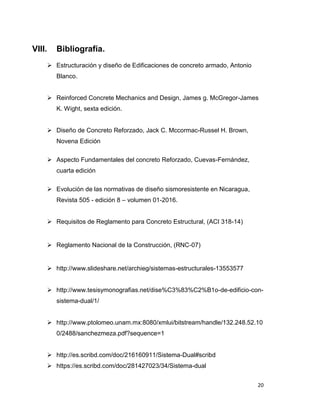 20
VIII. Bibliografía.
 Estructuración y diseño de Edificaciones de concreto armado, Antonio
Blanco.
 Reinforced Concrete Mechanics and Design, James g. McGregor-James
K. Wight, sexta edición.
 Diseño de Concreto Reforzado, Jack C. Mccormac-Russel H. Brown,
Novena Edición
 Aspecto Fundamentales del concreto Reforzado, Cuevas-Fernández,
cuarta edición
 Evolución de las normativas de diseño sismoresistente en Nicaragua,
Revista 505 - edición 8 – volumen 01-2016.
 Requisitos de Reglamento para Concreto Estructural, (ACI 318-14)
 Reglamento Nacional de la Construcción, (RNC-07)
 http://www.slideshare.net/archieg/sistemas-estructurales-13553577
 http://www.tesisymonografias.net/dise%C3%83%C2%B1o-de-edificio-con-
sistema-dual/1/
 http://www.ptolomeo.unam.mx:8080/xmlui/bitstream/handle/132.248.52.10
0/2488/sanchezmeza.pdf?sequence=1
 http://es.scribd.com/doc/216160911/Sistema-Dual#scribd
 https://es.scribd.com/doc/281427023/34/Sistema-dual
 