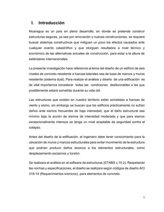 1
I. Introducción
Nicaragua es un país en pleno desarrollo, en donde se pretende construir
estructuras seguras, ya sea por renovación o nuevas construcciones, se requiere
buscar sistemas constructivos que mitiguen un poco los efectos causados ante
cualquier evento catastrófico y que otorguen resultados a nivel técnico y
económico de las alternativas actuales de construcción, para estar a la altura de
estándares internacionales.
La presente investigación hace referencia al tema del diseño de un edificio de seis
niveles de concreto resistente a fuerzas laterales sea de base de marcos y muros
resistente (sistema dual). Para realizar el análisis y diseño de una edificación es
de vital importancia considerar todas las condiciones desfavorables a las que
posiblemente estará sometida durante su vida útil.
Las estructuras que existen en nuestro territorio están sometidas a fuerzas de
viento y sismo, sin embargo se buscan que los edificios prácticamente no sufran
daños ante sismos frecuentes de baja intensidad; que el daño estructural sea
mínimo bajo la acción de sismos de intensidad moderada y que para sismos
excepcionalmente intensos se tenga un nivel aceptable de seguridad contra el
colapso.
Antes del diseño de la edificación, el ingeniero debe tener conocimiento para la
ubicación de muros y marcos estructurales para evitar movimiento de la estructura
que podrían producir daños severos a los elementos estructurales, como
desplazamiento excesivos y torsión.
Se realizara el análisis en el software de estructuras (ETABS v.15.2), Respetando
las normas y especificaciones, el diseño se realizara según códigos de diseño ACI
318-14 (Requerimientos sísmicos), para elementos de concreto.
 