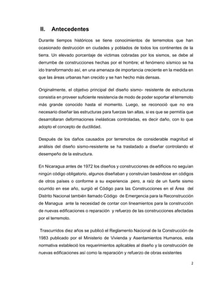2
II. Antecedentes
Durante tiempos históricos se tiene conocimientos de terremotos que han
ocasionado destrucción en ciudades y poblados de todos los continentes de la
tierra. Un elevado porcentaje de victimas cobradas por los sismos, se debe al
derrumbe de construcciones hechas por el hombre; el fenómeno sísmico se ha
ido transformando así, en una amenaza de importancia creciente en la medida en
que las áreas urbanas han crecido y se han hecho más densas.
Originalmente, el objetivo principal del diseño sismo- resistente de estructuras
consistía en proveer suficiente resistencia de modo de poder soportar el terremoto
más grande conocido hasta el momento. Luego, se reconoció que no era
necesario diseñar las estructuras para fuerzas tan altas, si es que se permitía que
desarrollaran deformaciones inelásticas controladas, es decir daño, con lo que
adopto el concepto de ductilidad.
Después de los daños causados por terremotos de considerable magnitud el
análisis del diseño sismo-resistente se ha trasladado a diseñar controlando el
desempeño de la estructura.
En Nicaragua antes de 1972 los diseños y construcciones de edificios no seguían
ningún código obligatorio, algunos diseñaban y construían basándose en códigos
de otros países o conforme a su experiencia .pero, a raíz de un fuerte sismo
ocurrido en ese año, surgió el Código para las Construcciones en el Área del
Distrito Nacional también llamado Código de Emergencia para la Reconstrucción
de Managua ante la necesidad de contar con lineamientos para la construcción
de nuevas edificaciones o reparación y refuerzo de las construcciones afectadas
por el terremoto.
Trascurridos diez años se publicó el Reglamento Nacional de la Construcción de
1983 publicado por el Ministerio de Vivienda y Asentamientos Humanos, esta
normativa estableció los requerimientos aplicables al diseño y la construcción de
nuevas edificaciones así como la reparación y refuerzo de obras existentes
 