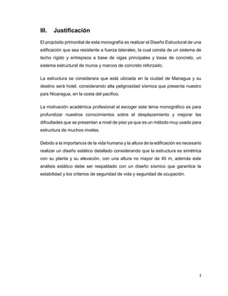 3
III. Justificación
El propósito primordial de esta monografía es realizar el Diseño Estructural de una
edificación que sea resistente a fuerza laterales, la cual consta de un sistema de
techo rígido y entrepisos a base de vigas principales y losas de concreto, un
sistema estructural de muros y marcos de concreto reforzado.
La estructura se considerara que está ubicada en la ciudad de Managua y su
destino será hotel, considerando alta peligrosidad sísmica que presenta nuestro
país Nicaragua, en la costa del pacifico.
La motivación académica profesional al escoger este tema monográfico es para
profundizar nuestros conocimientos sobre el desplazamiento y mejorar las
dificultades que se presentan a nivel de piso ya que es un método muy usado para
estructura de muchos niveles.
Debido a la importancia de la vida humana y la altura de la edificación es necesario
realizar un diseño estático detallado considerando que la estructura es simétrica
con su planta y su elevación, con una altura no mayor de 40 m, además este
análisis estático debe ser respaldado con un diseño sísmico que garantice la
estabilidad y los criterios de seguridad de vida y seguridad de ocupación.
 