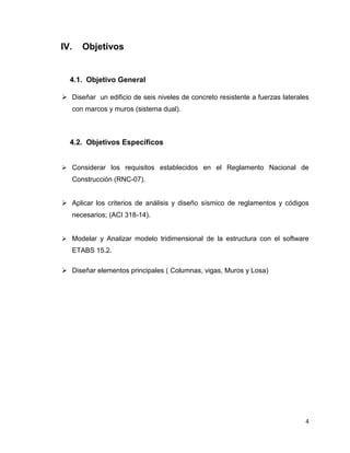 4
IV. Objetivos
4.1. Objetivo General
 Diseñar un edificio de seis niveles de concreto resistente a fuerzas laterales
con marcos y muros (sistema dual).
4.2. Objetivos Específicos
 Considerar los requisitos establecidos en el Reglamento Nacional de
Construcción (RNC-07).
 Aplicar los criterios de análisis y diseño sísmico de reglamentos y códigos
necesarios; (ACI 318-14).
 Modelar y Analizar modelo tridimensional de la estructura con el software
ETABS 15.2.
 Diseñar elementos principales ( Columnas, vigas, Muros y Losa)
 