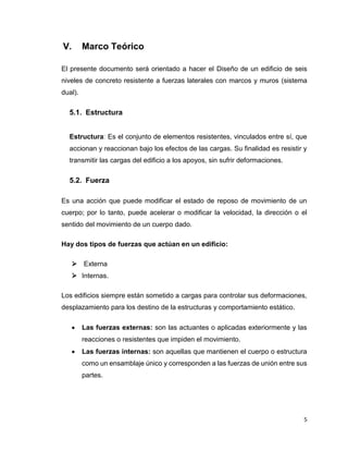 5
V. Marco Teórico
El presente documento será orientado a hacer el Diseño de un edificio de seis
niveles de concreto resistente a fuerzas laterales con marcos y muros (sistema
dual).
5.1. Estructura
Estructura: Es el conjunto de elementos resistentes, vinculados entre sí, que
accionan y reaccionan bajo los efectos de las cargas. Su finalidad es resistir y
transmitir las cargas del edificio a los apoyos, sin sufrir deformaciones.
5.2. Fuerza
Es una acción que puede modificar el estado de reposo de movimiento de un
cuerpo; por lo tanto, puede acelerar o modificar la velocidad, la dirección o el
sentido del movimiento de un cuerpo dado.
Hay dos tipos de fuerzas que actúan en un edificio:
 Externa
 Internas.
Los edificios siempre están sometido a cargas para controlar sus deformaciones,
desplazamiento para los destino de la estructuras y comportamiento estático.
 Las fuerzas externas: son las actuantes o aplicadas exteriormente y las
reacciones o resistentes que impiden el movimiento.
 Las fuerzas internas: son aquellas que mantienen el cuerpo o estructura
como un ensamblaje único y corresponden a las fuerzas de unión entre sus
partes.
 