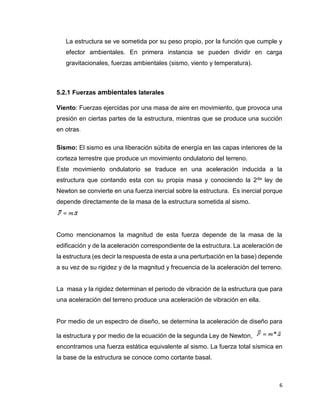 6
La estructura se ve sometida por su peso propio, por la función que cumple y
efector ambientales. En primera instancia se pueden dividir en carga
gravitacionales, fuerzas ambientales (sismo, viento y temperatura).
5.2.1 Fuerzas ambientales laterales
Viento: Fuerzas ejercidas por una masa de aire en movimiento, que provoca una
presión en ciertas partes de la estructura, mientras que se produce una succión
en otras.
Sismo: El sismo es una liberación súbita de energía en las capas interiores de la
corteza terrestre que produce un movimiento ondulatorio del terreno.
Este movimiento ondulatorio se traduce en una aceleración inducida a la
estructura que contando esta con su propia masa y conociendo la 2da ley de
Newton se convierte en una fuerza inercial sobre la estructura. Es inercial porque
depende directamente de la masa de la estructura sometida al sismo.
Como mencionamos la magnitud de esta fuerza depende de la masa de la
edificación y de la aceleración correspondiente de la estructura. La aceleración de
la estructura (es decir la respuesta de esta a una perturbación en la base) depende
a su vez de su rigidez y de la magnitud y frecuencia de la aceleración del terreno.
La masa y la rigidez determinan el periodo de vibración de la estructura que para
una aceleración del terreno produce una aceleración de vibración en ella.
Por medio de un espectro de diseño, se determina la aceleración de diseño para
la estructura y por medio de la ecuación de la segunda Ley de Newton,
encontramos una fuerza estática equivalente al sismo. La fuerza total sísmica en
la base de la estructura se conoce como cortante basal.
 