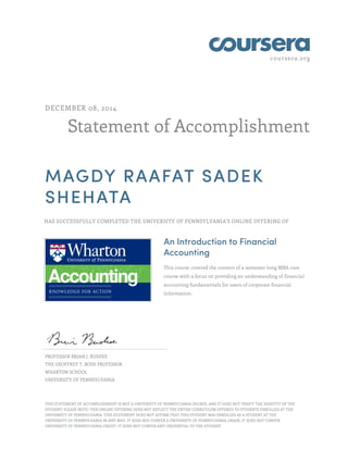 coursera.org
Statement of Accomplishment
DECEMBER 08, 2014
MAGDY RAAFAT SADEK
SHEHATA
HAS SUCCESSFULLY COMPLETED THE UNIVERSITY OF PENNSYLVANIA'S ONLINE OFFERING OF
An Introduction to Financial
Accounting
This course covered the content of a semester-long MBA core
course with a focus on providing an understanding of financial
accounting fundamentals for users of corporate financial
information.
PROFESSOR BRIAN J. BUSHEE
THE GEOFFREY T. BOISI PROFESSOR
WHARTON SCHOOL
UNIVERSITY OF PENNSYLVANIA
THIS STATEMENT OF ACCOMPLISHMENT IS NOT A UNIVERSITY OF PENNSYLVANIA DEGREE; AND IT DOES NOT VERIFY THE IDENTITY OF THE
STUDENT; PLEASE NOTE: THIS ONLINE OFFERING DOES NOT REFLECT THE ENTIRE CURRICULUM OFFERED TO STUDENTS ENROLLED AT THE
UNIVERSITY OF PENNSYLVANIA. THIS STATEMENT DOES NOT AFFIRM THAT THIS STUDENT WAS ENROLLED AS A STUDENT AT THE
UNIVERSITY OF PENNSYLVANIA IN ANY WAY. IT DOES NOT CONFER A UNIVERSITY OF PENNSYLVANIA GRADE; IT DOES NOT CONFER
UNIVERSITY OF PENNSYLVANIA CREDIT; IT DOES NOT CONFER ANY CREDENTIAL TO THE STUDENT.
 