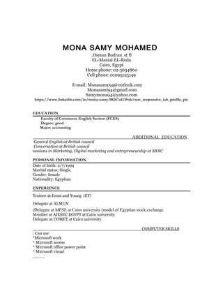 MONA SAMY MOHAMED
6Osman Budran st.
EL-Manial EL-Roda
Cairo, Egypt
Home phone: 02-3634860
Cell phone: 01095125149
E-mail: Monasamy94@outlook.com
Monasami94@gmail.com
Samymona94@yahoo.com
https://www.linkedin.com/in/mona-samy-98267a113?trk=nav_responsive_tab_profile_pic
EDUCATION
Faculty of Commerce English Section (FCES)
Degree: good
Major: accounting
ADDITIONAL EDUCATION
General English at British council
Conversation at British council
sessions in Marketing, Digital marketing and entrepreneurship at MOIC
PERSONAL INFORMATION
Date of birth: 2/7/1994
Marital status: Single
Gender: female
Nationality: Egyptian
EXPERIENCE
Trainee at Ernst and Young (EY)
Delegate at ALMUN
Delegate at MESE at Cairo university (model of Egyptian stock exchange(
Member at AIESEC EGYPT at Cairo university
Delegate at COMET at Cairo university
COMPUTER SKILLS
Can use:
Microsoft work*
Microsoft access*
Microsoft office power point*
Microsoft visual*
 