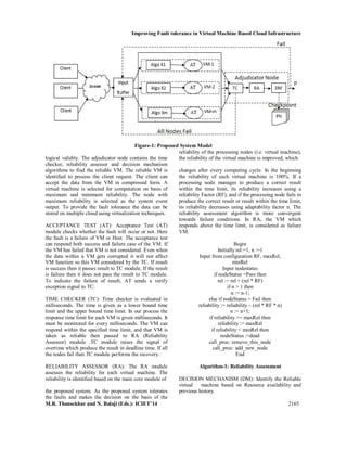 Improving Fault tolerance in Virtual Machine Based Cloud Infrastructure
M.R. Thansekhar and N. Balaji (Eds.): ICIET’14 2165
Figure-1: Proposed System Model
logical validity. The adjudicator node contains the time
checker, reliability assessor and decision mechanism
algorithms to find the reliable VM. The reliable VM is
identified to process the client request. The client can
accept the data from the VM in compressed form. A
virtual machine is selected for computation on basis of
maximum and minimum reliability. The node with
maximum reliability is selected as the system event
output. To provide the fault tolerance the data can be
stored on multiple cloud using virtualization techniques.
ACCEPTANCE TEST (AT): Acceptance Test (AT)
module checks whether the fault will occur or not. Here
the fault is a failure of VM or Host. The acceptance test
can respond both success and failure case of the VM. If
the VM has failed that VM is not considered. Even when
the data within a VM gets corrupted it will not affect
VM function so this VM considered by the TC. If result
is success then it passes result to TC module. If the result
is failure then it does not pass the result to TC module.
To indicate the failure of result, AT sends a verify
exception signal to TC.
TIME CHECKER (TC): Time checker is evaluated in
milliseconds. The time is given as a lower bound time
limit and the upper bound time limit. In our process the
response time limit for each VM is given milliseconds. It
must be monitored for every milliseconds. The VM can
respond within the specified time limit, and that VM is
taken as reliable then passed to RA (Reliability
Assessor) module .TC module raises the signal of
overtime which produce the result in deadline time. If all
the nodes fail then TC module performs the recovery.
RELIABILITY ASSESSOR (RA): The RA module
assesses the reliability for each virtual machine. The
reliability is identified based on the main core module of
the proposed system. As the proposed system tolerates
the faults and makes the decision on the basis of the
reliability of the processing nodes (i.e. virtual machine),
the reliability of the virtual machine is improved, which
changes after every computing cycle. In the beginning
the reliability of each virtual machine is 100%. If a
processing node manages to produce a correct result
within the time limit, its reliability increases using a
reliability Factor (RF), and if the processing node fails to
produce the correct result or result within the time limit,
its reliability decreases using adaptability factor n. The
reliability assessment algorithm is more convergent
towards failure conditions. In RA, the VM which
responds above the time limit, is considered as failure
VM.
Begin
Initially rel:=1, n :=1
Input from configuration RF, maxRel,
minRel
Input nodestatus
if nodeStatus =Pass then
rel := rel + (rel * RF)
if n > 1 then
n := n-1;
else if nodeStatus = Fail then
reliability := reliability – (rel * RF * n)
n := n+1;
if reliability >= maxRel then
reliability := maxRel
if reliability < minRel then
nodeStatus :=dead
call_proc: remove_this_node
call_proc: add_new_node
End
Algorithm-1: Reliability Assessment
DECISION MECHANISM (DM): Identify the Reliable
virtual machine based on Resource availability and
previous history.
 
