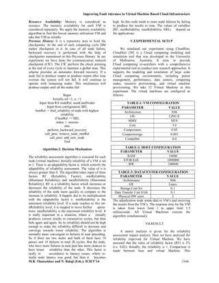 Improving Fault tolerance in Virtual Machine Based Cloud Infrastructure
M.R. Thansekhar and N. Balaji (Eds.): ICIET’14 2166
Resource Availability: Memory is considered as
resource. The memory availability for each VM is
considered separately. We apply the memory availability
algorithm to find the lowest memory utilization VM and
take that VM as reliable.
Previous History: It is a repository area to hold the
checkpoints. At the end of each computing cycle DM
makes checkpoint in it. In case of all node failure,
backward recovery is performed with the help of
checkpoints maintained in this Previous History. In our
experiment we have done the communication induced
checkpoint (CIC). The CIC perform the check pointing
at the end of every cycle to maintain a global state. This
scheme provides an automatic forward recovery. If a
node fail to produce output or produce output after time
overrun the system will not fail. It will continue to
operate with remaining nodes. This mechanism will
produce output until all the nodes fail.
Begin
Initially rel:=1, n :=1
Input from RA nodeRel, numCandNodes
Input from configuration SRL
bestRel := find_reliability of node with highest
reliability
if bestRel >= SRL
status := success
else
perform_backward_recovery
call_proc: remove_node_minRel
call_proc: add_new_node
End
Algorithm-2: Decision Mechanism
The reliability assessment algorithm is executed for each
node (virtual machine). Initially reliability of a VM is set
to 1. There is an adaptability factor n, which controls the
adaptability of reliability assessment. The value of n is
always greater than 0. The algorithm takes input of three
factors RF (Reliability Factor), minReliability
(Minimum Reliability) and maxReliability (Maximum
Reliability). RF is a reliability factor which increases or
decreases the reliability of the node. It decreases the
reliability of the node more quickly as compare to the
increase in reliability. It happen due to its multiplication
with the adaptability factor n. minReliability is the
minimum reliability level. If a node reaches to this mi-
nReliability level, it is stopped to move further opera-
tions. maxReliability is the maximum reliability level. It
is really important in a situation, where a initially
produces correct results in consecutive cycles, but then
fails again and again. So its reliability should not be high
enough to make the reliability difficult to decrease and
converge towards lower reliability. The algorithm is
normally more convergent to failures in near preceding.
So if there are two nodes and both of them have 10
passes and 10 failures in total 20 cycles. But the node,
who have more failures in near past has more chances to
have lesser reliability than the other. This factor is
really in accordance to latency issues, where in-
itially node latency was good, but then it becomes
high. So this node tends to more node failures by failing
to produce the results in time. The values of variables
(RF, minReliability, maxReliability, SRL) depend on
the applications.
V.EXPERIMENTAL SETUP
We simulated our experiment using CloudSim.
CloudSim [30] is a Cloud computing modeling and
simulation tool that was developed in the University
of Melbourne, Australia. It aims to provide
Cloud computing re-searchers with a comprehensive
experimental tool to conduct new research approaches. It
supports the modeling and simulation of large scale
Cloud computing environments, including power
management, performance, data centers, computing
nodes, resource provisioning, and virtual machine
provisioning. We take 12 Virtual Machine in this
experiment. The virtual machines are configured as
follows:
TABLE-1: VM CONFIGURATION
PARAMETER VALUE
Architecture X86
OS LINUX
MMV XEN
Cost 3.0
Costpermem 0.05
Costperstorage 0.001
Costperbw 0.0
TABLE-2: HOST CONFIGURATION
PARAMETER VALUE
RAM 10000
STORAGE 1000000
BW 100000
TABLE-3: DATACENTER CONFIGURATION
PARAMETER VALUE
Architecture X86
OS Linux
Storage Cost $/s 0.1
Data Transfer Cost $/Gb 0.1
Physical HW units 2
The adjudication node sends data to VM’s and receiving
the results from the VM’s. The response time for the VM
is taken from lower limit 1 to upper limit 1.5
milliseconds. All Virtual Machines execute the
algorithm simultaneously.
VII.RESULT
A metric analysis is given for the reliability
assessment impact analysis. Here we have analyzed the
reliability improved for Virtual Machine. We have
assumed that the value of reliability factor (RF) is 2%
(i.e. 0.02). Initially, the reliability is 1. Comparison is
made between host and virtual Machine. This
 