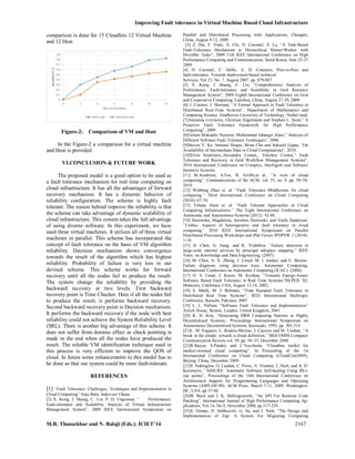 Improving Fault tolerance in Virtual Machine Based Cloud Infrastructure
M.R. Thansekhar and N. Balaji (Eds.): ICIET’14 2167
comparison is done for 15 Cloudlets 12 Virtual Machine
and 12 Host.
Figure-2: Comparison of VM and Host
In the Figure-2 a comparison for a virtual machine
and Host is provided.
VI.CONCLUSION & FUTURE WORK
The proposed model is a good option to be used as
a fault tolerance mechanism for real time computing on
cloud infrastructure. It has all the advantages of forward
recovery mechanism. It has a dynamic behavior of
reliability configuration. The scheme is highly fault
tolerant. The reason behind improve the reliability is that
the scheme can take advantage of dynamic scalability of
cloud infrastructure. This system takes the full advantage
of using diverse software. In this experiment, we have
used three virtual machines. It utilizes all of three virtual
machines in parallel. This scheme has incorporated the
concept of fault tolerance on the basis of VM algorithm
reliability. Decision mechanism shows convergence
towards the result of the algorithm which has highest
reliability. Probability of failure is very less in our
devised scheme. This scheme works for forward
recovery until all the nodes fail to produce the result.
The system change the reliability by providing the
backward recovery at two levels. First backward
recovery point is Time Checker. Here if all the nodes fail
to produce the result, it performs backward recovery.
Second backward recovery point is Decision mechanism.
It performs the backward recovery if the node with best
reliability could not achieve the System Reliability Level
(SRL). There is another big advantage of this scheme. It
does not suffer from domino effect as check pointing is
made in the end when all the nodes have produced the
result. The reliable VM identification technique used in
this process is very efficient to improve the QOS of
cloud. In future some enhancements to this model has to
he done so that our system could be more fault-tolerant.
REFERENCES
[1] “Fault Tolerance- Challenges, Techniques and Implementation in
Cloud Computing” Anju Bala, Inderveer Chana.
[2] X. Kong, J. Huang, C. Lin, P. D. Ungsunan, “ Performance,
Fault-tolerance and Scalability Analysis of Virtual Infrastructure
Management System”, 2009 IEEE International Symposium on
Parallel and Distributed Processing with Applications, Chengdu,
China, August 9-12, 2009
[3] Z. Dai, F. Viale, X. Chi, D. Caromel, Z. Lu, “A Task-Based
Fault-Tolerance Mechanism to Hierarchical Master/Worker with
Divisible Tasks”, 2009 11th IEEE International Conference on High
Performance Computing and Communication, Seoul Korea, June 25-27
2009
[4] D. Caromel, C. Delbe, A. D. Costanzo, Peer-to-Peer and
fault-tolerance: Towards deployment-based technical
Services, Vol 23, No. 7, August 2007, pp. 879-887
[5] X. Kong, J. Huang, C. Lin, “Comprehensive Analysis of
Performance, Fault-tolerance and Scalability in Grid Resource
Management System”, 2009 Eighth International Conference on Grid
and Cooperative Computing, Lanzhou, China, August 27-29, 2009
[6] J .Coenen, J. Hooman, “A Formal Approach to Fault Tolerance in
Distributed Real-Time Systems”, Department of Mathematics and
Computing Science, Eindhoven University of Technology, Nether land
[7]Antonina Litvinova, Christian Engelmann and Stephen L. Scott,” A
Proactive Fault Tolerance Framework for High Performance
Computing”, 2009.
[8]Golam Moktader Nayeem, Mohammad Jahangir Alam,” Analysis of
Different Software Fault Tolerance Techniques”, 2006.
[9]Steven Y. Ko, Imranul Hoque, Brian Cho and Indranil Gupta, “On
Availability of Intermediate Data in Cloud Computations”, 2010.
[10]Elvin Sindrilaru,,Alexandru Costan,, Valentin Cristea,” Fault
Tolerance and Recovery in Grid Workflow Management Systems”,
2010 International Conference on Complex, Intelligent and Software
Intensive Systems.
[11] M.Armbrust, A.Fox, R. Griffit,et al., “A view of cloud
computing”, Communications of the ACM, vol. 53, no. 4, pp. 50–58,
2010.
[12] Webbing Zhao et. al. “Fault Tolerance Middleware for cloud
computing.” Third International Conference on Cloud Computing
(2010): 67-74.
[13] Tchana Alain et. al. “Fault Tolerant Approaches in Cloud
Computing Infrastructures.” The Eight International Conference on
Autonomic and Autonomous Systems (2012): 42-48.
[14] Slawinska, Magdalena, Jaroslaw Slawinski, and Vaidy Sunderam.
“Unibus: Aspects of heterogeneity and fault tolerance in cloud
computing.” 2010 IEEE International Symposium on Parallel
Distributed Processing Workshops and Phd Forum IPDPSW 2 (2010):
1-10.
[15] H. Chen, G. Jiang, and K. Yoshihira. “Failure detection in
large-scale internet services by principal subspace mapping.” IEEE
Trans. on Knowledge and Data Engineering, (2007).
[16] M. Chen, A. X. Zheng, J. Lloyd, M. I. Jordan, and E. Brewer.
Failure diagnosis using decision trees. Autonomic Computing,
International Conference on Autonomic Computing (ICAC), (2004)
[17] O. S. Unsal, I. Koren, M. Krishna, “Towards Energy-Aware
Software Based Fault Tolerance in Real Time Systems”ISLPED ’02,
Monterey, California, USA, August 12-14, 2002,
[18] S. Malik, M. J. Rehman, “Time Stamped Fault Tolerance in
Distributed Real Time Systems”; IEEE International Multitopic
Conference, Karachi, Pakistan, 2005
[19] L. L. Pullum, “Software Fault Tolerance and Implementation”
Artech House, Boston, London, United Kingdom, 2001
[20] K. H. Kim, “Structuring DRB Computing Stations in Highly
Decentralized Systems,: Proceedings International Symposium on
Autonomous Decentralized Systems, Kawasaki, 1993, pp. 305-314
[21]L. M. Vaquero, L. Rodero-Merino, J. Caceres and M. Lindner, “A
break in the clouds: towards a cloud definition,” SIGCOMM Computer
Communication Review,vol. 39, pp. 50–55, December 2008.
[22]R.Buyya, S.Pandey and C.Vecchiola, “Cloudbus toolkit for
market-oriented cloud computing”, In Proceeding of the 1st
International Conference on Cloud Computing (CloudCom2009),
Beijing, China, December 2009.
[23]S. Sidiroglou, O. Laadan, C. Perez, N. Viennot, J. Nieh, and A. D.
Keromytis, “ASSURE: Automatic Software Self-healing Using REs-
cue points”, Proceedings of the 14th International Conference on
Architectural Support for Programming Languages and Operating
Systems (ASPLOS’09), ACM Press, March 7-11, 2009, Washington,
DC, USA, pp.37-48.
[24]B. Buck and J. K. Hollingsworth, “An API For Runtime Code
Patching”, International Journal of High Performance Computing Ap-
plications, Vol.14, No.4, November 2000, pp.317-329.
[25]S. Osman, D. Subhraveti, G. Su, and J. Nieh, “The Design and
Implementation of Zap: A System For Migrating Computing
 