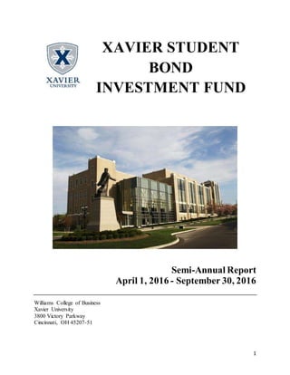 1
Semi-Annual Report
April 1, 2016 - September 30, 2016
Williams College of Business
Xavier University
3800 Victory Parkway
Cincinnati, OH 45207-51
XAVIER STUDENT
BOND
INVESTMENT FUND
 