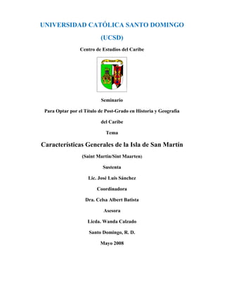 UNIVERSIDAD CATÓLICA SANTO DOMINGO
                          (UCSD)
                 Centro de Estudios del Caribe




                           Seminario

 Para Optar por el Título de Post-Grado en Historia y Geografía

                          del Caribe

                             Tema

Características Generales de la Isla de San Martín
                  (Saint Martin/Sint Maarten)

                           Sustenta

                     Lic. José Luis Sánchez

                         Coordinadora

                   Dra. Celsa Albert Batista

                            Asesora

                    Licda. Wanda Calzado

                     Santo Domingo, R. D.

                          Mayo 2008
 