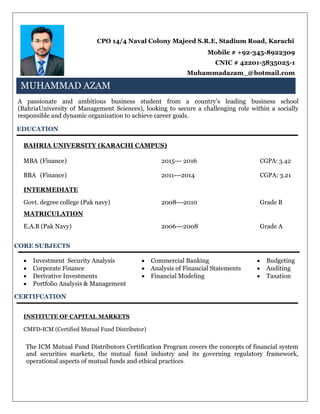 CPO 14/4 Naval Colony Majeed S.R.E, Stadium Road, Karachi
Mobile # +92-345-8922309
CNIC # 42201-5835025-1
Muhammadazam_@hotmail.com
MUHAMMAD AZAM
A passionate and ambitious business student from a country’s leading business school
(BahriaUniversity of Management Sciences), looking to secure a challenging role within a socially
responsible and dynamic organization to achieve career goals.
EDUCATION
BAHRIA UNIVERSITY (KARACHI CAMPUS)
MBA (Finance) 2015--- 2016 CGPA: 3.42
BBA (Finance) 2011---2014 CGPA: 3.21
INTERMEDIATE
Govt. degree college (Pak navy) 2008---2010 Grade B
MATRICULATION
E.A.B (Pak Navy) 2006---2008 Grade A
CORE SUBJECTS
 Investment Security Analysis  Commercial Banking  Budgeting
 Corporate Finance  Analysis of Financial Statements  Auditing
 Derivative Investments  Financial Modeling  Taxation
 Portfolio Analysis & Management
CERTIFCATION
INSTITUTE OF CAPITAL MARKETS
CMFD-ICM (Certified Mutual Fund Distributor)
The ICM Mutual Fund Distributors Certification Program covers the concepts of financial system
and securities markets, the mutual fund industry and its governing regulatory framework,
operational aspects of mutual funds and ethical practices.
MUHAMMAD AZAM
 