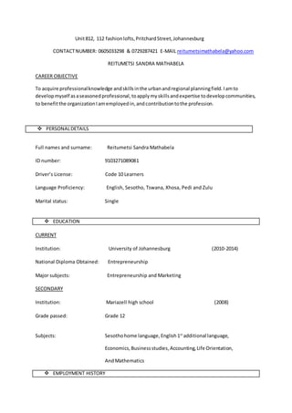 Unit812, 112 fashionlofts,PritchardStreet,Johannesburg
CONTACTNUMBER: 0605033298 & 0729287421 E-MAIL reitumetsimathabela@yahoo.com
REITUMETSI SANDRA MATHABELA
CAREER OBJECTIVE
To acquire professionalknowledge andskillsinthe urbanandregional planningfield.Iamto
developmyself asaseasonedprofessional,toapplymyskillsandexpertise todevelopcommunities,
to benefitthe organizationIamemployedin,andcontributiontothe profession.
 PERSONALDETAILS
Full names and surname: Reitumetsi Sandra Mathabela
ID number: 9103271089081
Driver’s License: Code 10 Learners
Language Proficiency: English, Sesotho, Tswana, Xhosa, Pedi and Zulu
Marital status: Single
 EDUCATION
CURRENT
Institution: University of Johannesburg (2010-2014)
National Diploma Obtained: Entrepreneurship
Major subjects: Entrepreneurship and Marketing
SECONDARY
Institution: Mariazell high school (2008)
Grade passed: Grade 12
Subjects: Sesothohome language,English1st
additional language,
Economics,Businessstudies,Accounting,Life Orientation,
AndMathematics
 EMPLOYMENT HISTORY
 