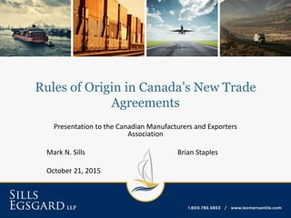 Rules of Origin in Canada’s New Trade
Agreements
Presentation to the Canadian Manufacturers and Exporters
Association
Mark N. Sills Brian Staples
October 21, 2015
 