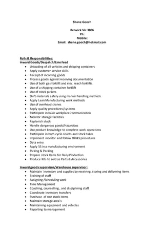 Shane Gooch
Berwick Vic 3806
Ph:
Mobile:
Email: shane.gooch@hotmail.com
Rolls & Responsibilities:
Inward Goods/Despatch/Line Feed
 Unloading of all vehicles and shipping containers
 Apply customer service skills
 Receipt of incoming goods
 Process goods against receiving documentation
 Use of both gas forklift and elec. reach forklifts
 Use of a shipping container forklift
 Use of stock pickers
 Shift materials safely using manual handling methods
 Apply Lean Manufacturing work methods
 Use of overhead cranes
 Apply quality procedures/systems
 Participate in basic workplace communication
 Monitor storage facilities
 Replenish stock
 Handle dangerous goods/Hazardous
 Use product knowledge to complete work operations
 Participate in both cycle counts and stock takes
 Implement monitor and follow OH&S procedures
 Data entry
 Apply 5S in a manufacturing environment
 Picking & Packing
 Prepare stock Items for Daily Production
 Produce Kits to sold as Parts & Accessories
Inward goods supervisor/Warehouse supervisor:
 Maintain inventory and supplies by receiving, storing and delivering items
 Training of staff
 Assigning /Scheduling work
 Time Management
 Coaching, counselling , and disciplining staff
 Coordinate inventory transfers
 Purchase of non stock items
 Maintain storage area's
 Maintaining equipment and vehicles
 Reporting to management
 