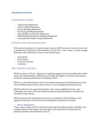 ENGINEERING SESSION
- Audit Energy Department
- LEED Certified Department
- Energy Modeling Department
- Zero energy Building Department
- Green Building certification Department
- BIM (Building Information Modeling) Department
- Landscape-Roof Garden Design Department
CONSTRUCTION AND MAINTENANCE
With years of experience in the green energy industry, BEED has been a full-service provider
of professional construction and maintenance services for a wide variety of clients ranging
from those with a local focus to those with a national scope.
- Green Walls
- Roof Gardens
- Terrarium aquarium
- Landscape
PROCUREMENT SERVICES:
BEED has almost 10 Years’ experience in supplying equipment in Green building, Renewable
energy and related industries. BEED assist its vendor and suppliers in business development,
investment consulting and transfer of technology (TOT).
BEED is a well-established firm with active international presence and skilled partners in the
main worldwide business hubs, which connects it to an extended international network.
BEED benefits from its experienced founders with a strong established network, and
collaborates with some of the most skilled and experienced professionals in the green and
renewable energy industry.
BEED encourages the consideration of structures as integrated, whole buildings; it also
appreciates the need to access information and guidance by products & systems.
- HVA C/Mechanical
These systems mostly used for commercial and residential building heating, ventilation, and
cooling products in this category may also apply to the acquisition of construction and
facilities operations and maintenance services.
 