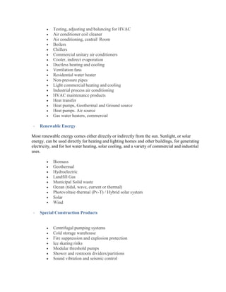  Testing, adjusting and balancing for HVAC
 Air conditioner coil cleaner
 Air conditioning, central/ Room
 Boilers
 Chillers
 Commercial unitary air conditioners
 Cooler, indirect evaporation
 Ductless heating and cooling
 Ventilation fans
 Residential water heater
 Non-pressure pipes
 Light commercial heating and cooling
 Industrial process air conditioning
 HVAC maintenance products
 Heat transfer
 Heat pumps, Geothermal and Ground source
 Heat pumps. Air source
 Gas water heaters, commercial
- Renewable Energy
Most renewable energy comes either directly or indirectly from the sun. Sunlight, or solar
energy, can be used directly for heating and lighting homes and other buildings, for generating
electricity, and for hot water heating, solar cooling, and a variety of commercial and industrial
uses.
 Biomass
 Geothermal
 Hydroelectric
 Landfill Gas
 Municipal Solid waste
 Ocean (tidal, wave, current or thermal)
 Photovoltaic-thermal (Pv-T) / Hybrid solar system
 Solar
 Wind
- Special Construction Products
 Centrifugal pumping systems
 Cold storage warehouse
 Fire suppression and explosion protection
 Ice skating rinks
 Modular threshold pumps
 Shower and restroom dividers/partitions
 Sound vibration and seismic control
 