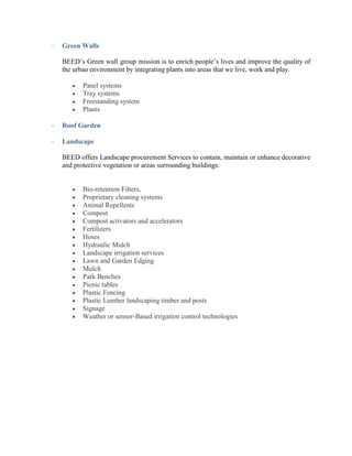 - Green Walls
BEED’s Green wall group mission is to enrich people’s lives and improve the quality of
the urban environment by integrating plants into areas that we live, work and play.
 Panel systems
 Tray systems
 Freestanding system
 Plants
- Roof Garden
- Landscape
BEED offers Landscape procurement Services to contain, maintain or enhance decorative
and protective vegetation or areas surrounding buildings:
 Bio-retention Filters,
 Proprietary cleaning systems
 Animal Repellents
 Compost
 Compost activators and accelerators
 Fertilizers
 Hoses
 Hydraulic Mulch
 Landscape irrigation services
 Lawn and Garden Edging
 Mulch
 Park Benches
 Picnic tables
 Plastic Fencing
 Plastic Lumber landscaping timber and posts
 Signage
 Weather or sensor-Based irrigation control technologies
 