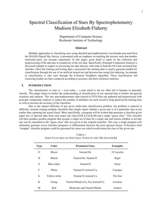  
 
1 
Spectral Classification of Stars By Spectrophotometry 
Madison Elizabeth Flaherty 
 
Department of Computer Science 
Rochester Institute of Technology 
 
Abstract 
Multiple approaches to classifying stars using detailed spectrophotometric wavelengths procured from                     
the SLOAN Digital Sky Survey is presented with an emphasis on teaching the process such that another                                 
interested party can recreate experiment. In this paper, great detail is spent on the collection and                               
preprocessing of the data due to complexity of the raw data. Specifically, Principal Component Analysis is                               
discussed indepth in respect to processing the data directly with weka in both the GUI and command line                                   
interface. Once the training and testing data is processed, the training data is used to generate models for                                   
classification through the use of an artificial neural net and decision tree using Gini indexing. An attempt                                 
at classification is also seen through the k­Nearest Neighbors algorithm. These classification and                         
clustering models are then compared according to accuracy and their confusion matrices.  
 
I. Introduction
The classification of stars is ­­ even today ­­ a task which is far too often left to humans to manually                                         
classify. This paper hopes to further the understanding of classification of raw spectral data to further aid spectral                                   
scientists and analysts. The raw spectrophotometry data (stored in FITS files) are gathered and preprocessed with                               
principle components analysis to reduce the number of attributes for each record to help speed up the training time                                     
as well as increase the accuracy of the classifiers. 
Due to the natural difficulty of any given multi­class classification problem, the problem is reduced in                               
difficulty; instead creating multiple classifiers that simply report whether a given star is of a particular class or not                                     
(rather than reporting the actual class). More specifically, a program will be written that generates a classifier given                                   
equal sets of spectral data from each major star class (O,B,A,F,G,K,M) and a single “guess class”. This classifier                                   
will then produce another program that accepts a single set of data for a single star and returns whether or not that                                           
star can be classified as the “guess class” that was given to the original classifier. This way a single program will                                         
ultimately generate seven classifier programs to differentiate between the main spectral classes. If desired a final                               
“wrapper” classifier program could be generated for easier use which would return the class of the given star.  
 
Table 1
Main Features of Spectral Types in the MK System [6]
Type  Color  Prominent Lines  Examples 
O  Bluest  Ionized He  10 Lacertra 
B  Bluish  Neutral He, Neutral H  Rigel 
A  Blue­white  Neutral H  Sirius 
F  White  Neutral H, Ionized Ca  Canopus 
G  Yellow­white  Neutral H, Ionized Ca  The Sun 
K  Orang  Neutral Metals (Ca, Fe), Ionized Ca  Arcturus 
M  Red  Molecules and Neutral Metals  Antares 
 