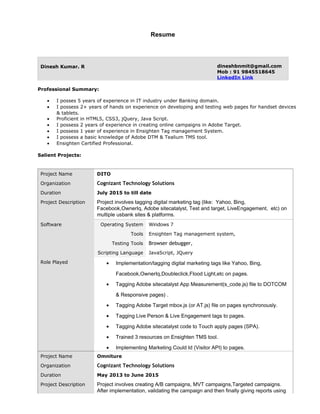 Resume
Dinesh Kumar. R dineshbnmit@gmail.com
Mob : 91 9845518645
LinkedIn Link
Professional Summary:
• I posses 5 years of experience in IT industry under Banking domain.
• I possess 2+ years of hands on experience on developing and testing web pages for handset devices
& tablets.
• Proficient in HTML5, CSS3, jQuery, Java Script.
• I possess 2 years of experience in creating online campaigns in Adobe Target.
• I possess 1 year of experience in Ensighten Tag management System.
• I possess a basic knowledge of Adobe DTM & Tealium TMS tool.
• Ensighten Certified Professional.
Salient Projects:
Project Name DITO
Organization Cognizant Technology Solutions
Duration July 2015 to till date
Project Description Project involves tagging digital marketing tag (like: Yahoo, Bing,
Facebook,OwnerIq, Adobe sitecatalyst, Test and target, LiveEngagement, etc) on
multiple usbank sites & platforms.
Software Operating System Windows 7
Tools
Testing Tools
Scripting Language
Ensighten Tag management system,
Browser debugger,
JavaScript, JQuery
Role Played • Implementation/tagging digital marketing tags like Yahoo, Bing,
Facebook,OwnerIq,Doubleclick,Flood Light,etc on pages.
• Tagging Adobe sitecatalyst App Measurement(s_code.js) file to DOTCOM
& Responsive pages) .
• Tagging Adobe Target mbox.js (or AT.js) file on pages synchronously.
• Tagging Live Person & Live Engagement tags to pages.
• Tagging Adobe sitecatalyst code to Touch apply pages (SPA).
• Trained 3 resources on Ensighten TMS tool.
• Implementing Marketing Could Id (Visitor API) to pages.
Project Name Omniture
Organization Cognizant Technology Solutions
Duration May 2013 to June 2015
Project Description Project involves creating A/B campaigns, MVT campaigns,Targeted campaigns.
After implementation, validating the campaign and then finally giving reports using
 