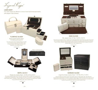 | 18 | | 19 |
Lizard Keeps®
MERYL 36-4312
Dresser-top Jewelry Keep®
12.5"W x 8"D x 3.25"H
This leather jewelry keep stores more than meets the eye! Includes soft sueded-lined
compartments dedicated to rings, watches and chains, and opens to reveal a takeaway
travel jewelry keep®
. Available in Winter White with scrumptious chocolate-brown sueded
lining and Bitumen Black with cream sueded lining.
available colors:
FLORENCE 36-4459
Barrel-shaped Jewelry Keep®
9.75"W x 6.5"D x 6.5"H
Our lock-and-key barrel-shaped design includes
lots of hidden storage with drop-down sides
to reveal suede-lined drawers and two mini
takeaway travel jewelry keeps®
.
available colors:
Meryl in closed position
BARBARA 36-6384
Large Five-drawer Jewelry Chest 11.25"W x 8"D x 11.25"H
This tall, leather, five-drawer chest is the perfect place to keep jewelry safe. Specially built
compartments hold watches, bracelets, necklaces and earrings. A full-size travel pouch tucks into the
deep bottom drawer when not in use. Available in Winter White with scrumptious chocolate-brown
sueded lining and Bitumen Black with cream sueded lining.
available colors:
DEDE 36-5324
XXL Jewelry Trunk 21"W x 11.25"D x 10.5"H
Store all of your jewelry with our largest lizard-embossed leather keep®
featuring a drop-front panel
and 12 drawers. Dede includes smart locks, trunk handles and a generously sized lift-out takeaway
box for travel. Available in Winter White with scrumptious chocolate-brown sueded lining and
Bitumen Black with cream sueded lining.
available colors:
LIZARD KEEPS®
Our classic keeps®
are offered in a tone-on-tone lizard-embossed leather,
with elegant nickel hardware.
 