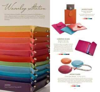| 20 | | 21 |
ALISON 33-4698
Business Card Holder
3"W x 3.75"H
Our all-leather business card case can
double as a credit card or ID case.
available colors:
INCHES 33-4045
Circular Tape Measure 2.5"Dia. x 0.5"D
Luxury should know no bounds. Handy and distinctive, this little leather curiosity is as
useful as it is fashionable. Inches features a measuring tape up to five feet, retractable
with a squeeze of the smooth leather case and is accented with a matching leather
tape pull. Available in multiple colors, Inches is perfect to share with others as a very
memorable token of appreciation.
available colors:
CAMERON 33-5450
Business Card Case
2.5"W x 0.5”D x 4"H
You demand quality in every aspect of your life,
and when you present yourself, you do it with
style and sophistication. This distinctive little
gem features a smooth leather exterior over
firm construction to keep your business cards,
credit cards or ID nice and neat. Available in an
array of colors to match your unique personality.
available colors:
Waverley Station
Our lovely collection of leather accessories is named for the Edinburgh rail
station, where Scotland’s most elegant locomotive pushes off. These irresistible
personal treasures will easily slip into any pocket, tote or carry-on—the perfect
stowaway.
Joanna
Travel Trinket/Coin Tray, page 20
 