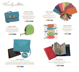 | 24 | | 25 |
CHRIS 33-6437
Tape Measure 3.5"W x 3"H
Chris is for the remodeler and designer
in all of us. A beautiful all-leather case
covers a full-size tape measure. Perfect
for everyone on your gift-giving list.
available colors:
STEVIE 33-6434
iPad™
/Tablet Carrier 10.75"W x 0.5"D x 8.25"H
This envelope clutch is perfect for carrying your iPad™
or other tablet. Designed with a
detachable strap that lets you use this versatile bag as a crossbody carrier or as an everyday
handbag. Stevie includes a back pocket with two compartments for easy access to accessories.
available colors:
Jaclyn 71-6436
Rectangle Crossbody Bag
7.5"W x 1.5"D x 5.5"H
Jaclyn is the perfect small bag with an
ID and two other compartments inside.
The detachable strap makes it an
instant clutch for a fun night out.
available colors:
KEENA 33-6445
Key Fob 3"W x 1"H
Keep your keys organized with our
colorful key fob, designed with a
convenient valet snap.
available colors:
TRIPP 33-6430
Luggage Tag
2.875"W x 0.125”D x 5.125"H
Accessorize your luggage with our colorful
leather tag with snap closure for ID.
available colors:
PATTI 33-4871
Passport Wallet 4"W x 5.5"H
Our full-grain, vegetable-tanned leather case also features four slots for
credit cards and/or loyalty cards.
available colors:
Waverley Station
 